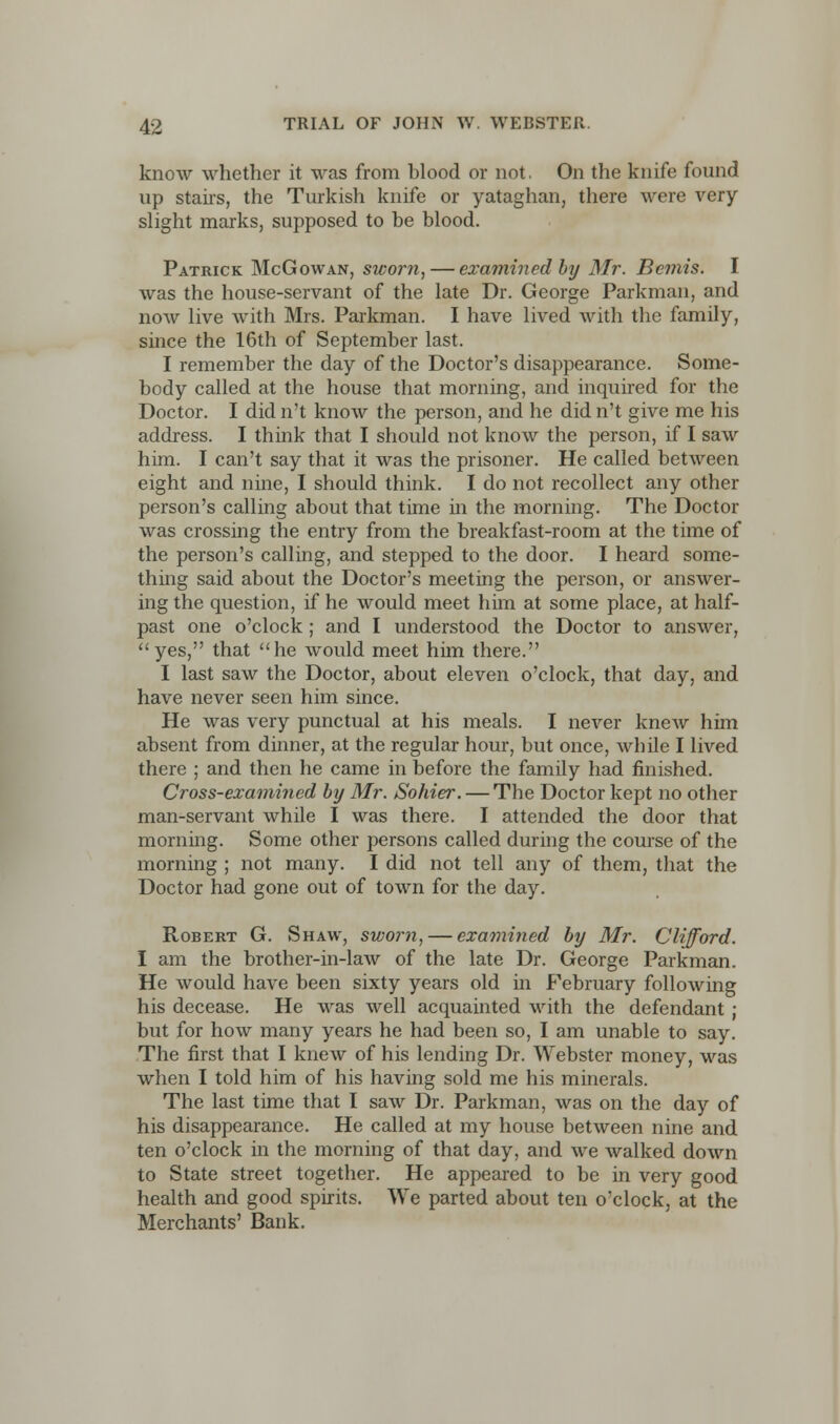 know whether it was from blood or not, On the knife found up stairs, the Turkish knife or yataghan, there were very slight marks, supposed to be blood. Patrick McGowan, sworn, — examined by Mr. Bemis. I was the house-servant of the late Dr. George Parkman, and now live with Mrs. Parkman. I have lived with the family, since the 16th of September last. I remember the day of the Doctor's disappearance. Some- body called at the house that morning, and inquired for the Doctor. I did n't know the person, and he did n't give me his address. I think that I should not know the person, if I saw him. I can't say that it was the prisoner. He called between eight and nine, I should think. I do not recollect any other person's calling about that time in the morning. The Doctor was crossing the entry from the breakfast-room at the time of the person's calling, and stepped to the door. I heard some- thing said about the Doctor's meeting the person, or answer- ing the question, if he would meet him at some place, at half- past one o'clock ; and I understood the Doctor to answer, yes, that he would meet him there. I last saw the Doctor, about eleven o'clock, that day, and have never seen him since. He was very punctual at his meals. I never knew him absent from dinner, at the regular hour, but once, while I lived there ; and then he came in before the family had finished. Cross-examined by Mr. Sohier. — The Doctor kept no other man-servant while I was there. I attended the door that morning. Some other persons called during the course of the morning ; not many. I did not tell any of them, that the Doctor had gone out of town for the day. Robert G. Shaw, sworn, — examined by Mr. Clifford. I am the brother-in-law of the late Dr. George Parkman. He would have been sixty years old in February following his decease. He was well acquainted with the defendant ; but for how many years he had been so, I am unable to say. The first that I knew of his lending Dr. Webster money, was when I told him of his having sold me his minerals. The last time that I saw Dr. Parkman, was on the day of his disappearance. He called at my house between nine and ten o'clock in the morning of that day, and we walked down to State street together. He appeared to be in very good health and good spirits. We parted about ten o'clock, at the Merchants' Bank.