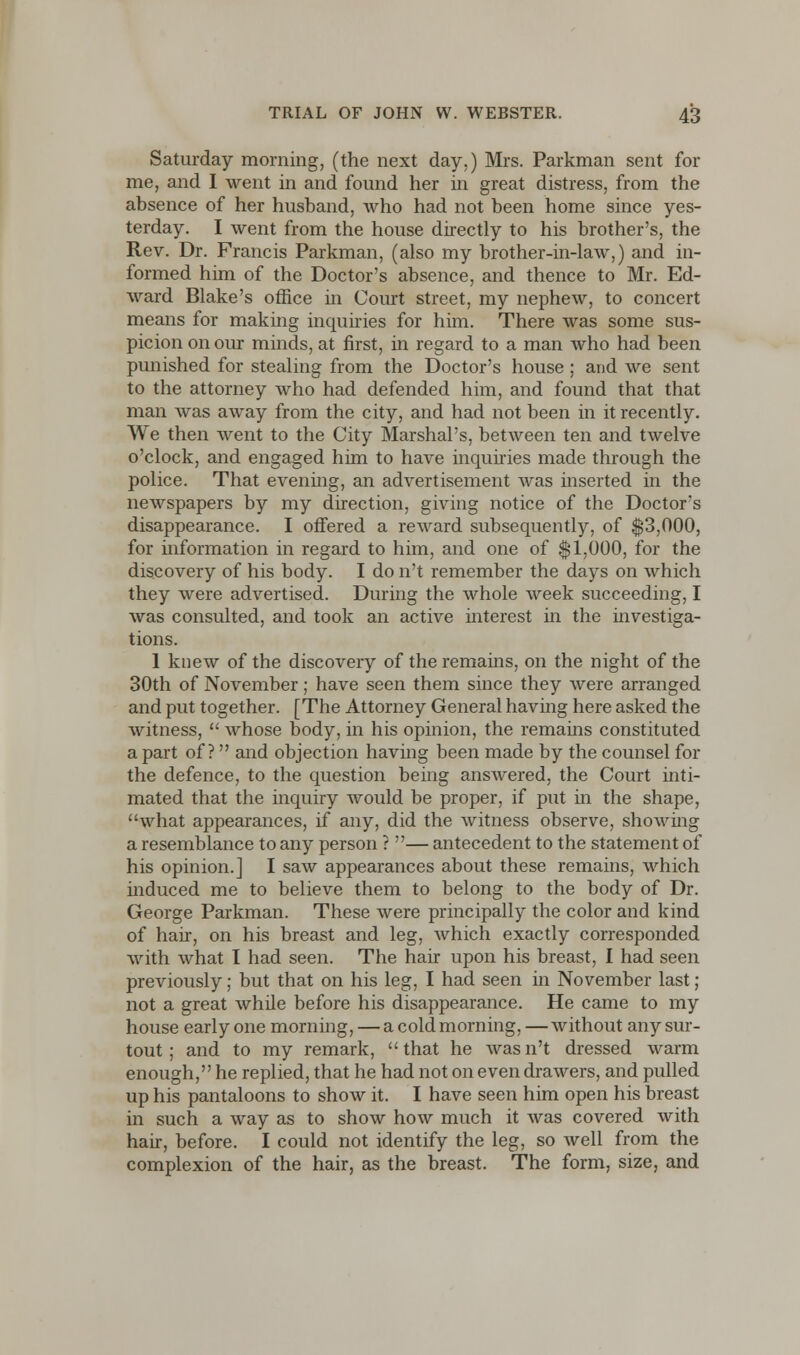 Saturday morning, (the next day.) Mrs. Parkman sent for me, and I went in and found her in great distress, from the absence of her husband, who had not been home since yes- terday. I went from the house directly to his brother's, the Rev. Dr. Francis Parkman, (also my brother-in-law,) and in- formed him of the Doctor's absence, and thence to Mr. Ed- ward Blake's office in Court street, my nephew, to concert means for making inquiries for him. There was some sus- picion on our minds, at first, in regard to a man Avho had been punished for stealing from the Doctor's house; and we sent to the attorney who had defended him, and found that that man was away from the city, and had not been in it recently. We then went to the City Marshal's, between ten and twelve o'clock, and engaged him to have inquiries made through the police. That evening, an advertisement was inserted in the newspapers by my direction, giving notice of the Doctor's disappearance. I offered a reward subsequently, of $3,000, for information in regard to him, and one of $1,000, for the discovery of his body. I do n't remember the days on which they were advertised. During the whole week succeeding, I was consulted, and took an active interest in the investiga- tions. 1 knew of the discovery of the remains, on the night of the 30th of November; have seen them since they were arranged and put together. [The Attorney General having here asked the witness,  whose body, in his opinion, the remains constituted apart of ? and objection having been made by the counsel for the defence, to the question being answered, the Court inti- mated that the inquiry would be proper, if put in the shape, what appearances, if any, did the witness observe, showing a resemblance to any person ? — antecedent to the statement of his opinion.] I saw appearances about these remains, which induced me to believe them to belong to the body of Dr. George Parkman. These were principally the color and kind of hair, on his breast and leg, which exactly corresponded with what I had seen. The hair upon his breast, I had seen previously; but that on his leg, I had seen in November last ; not a great while before his disappearance. He came to my house early one morning, — a cold morning, —without any sur- tout; and to my remark,  that he was n't dressed warm enough, he replied, that he had not on even drawers, and pulled up his pantaloons to show it. I have seen him open his breast in such a way as to show how much it was covered with hair, before. I could not identify the leg, so well from the complexion of the hair, as the breast. The form, size, and