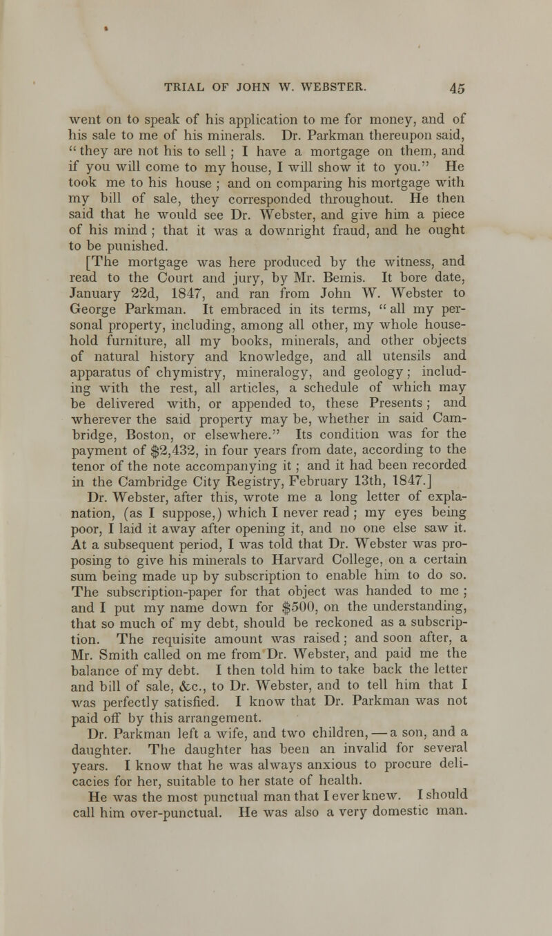 went on to speak of his application to me for money, and of his sale to me of his minerals. Dr. Parkman thereupon said,  they are not his to sell ; I have a mortgage on them, and if you will come to my house, I will show it to you. He took me to his house ; and on comparing his mortgage with my bill of sale, they corresponded throughout. He then said that he would see Dr. Webster, and give him a piece of his mind ; that it was a downright fraud, and he ought to be punished. [The mortgage was here produced by the witness, and read to the Court and jury, by Mr. Bemis. It bore date, January 22d, 1847, and ran from John W. Webster to George Parkman. It embraced in its terms,  all my per- sonal property, including, among all other, my whole house- hold furniture, all my books, minerals, and other objects of natural history and knowledge, and all utensils and apparatus of chymistry, mineralogy, and geology; includ- ing with the rest, all articles, a schedule of which may be delivered with, or appended to, these Presents; and wherever the said property may be, whether in said Cam- bridge, Boston, or elsewhere. Its condition was for the payment of $2,432, in four years from date, according to the tenor of the note accompanying it; and it had been recorded in the Cambridge City Registry, February 13th, 1847.] Dr. Webster, after this, wrote me a long letter of expla- nation, (as I suppose,) which I never read ; my eyes being poor, I laid it away after opening it, and no one else saw it. At a subsequent period, I was told that Dr. Webster was pro- posing to give his minerals to Harvard College, on a certain sum being made up by subscription to enable him to do so. The subscription-paper for that object was handed to me ; and I put my name down for $500, on the understanding, that so much of my debt, should be reckoned as a subscrip- tion. The requisite amount was raised; and soon after, a Mr. Smith called on me from Dr. Webster, and paid me the balance of my debt. I then told him to take back the letter and bill of sale, &c, to Dr. Webster, and to tell him that I was perfectly satisfied. I know that Dr. Parkman was not paid off by this arrangement. Dr. Parkman left a wife, and two children, — a son, and a daughter. The daughter has been an invalid for several years. I know that he was always anxious to procure deli- cacies for her, suitable to her state of health. He was the most punctual man that I ever knew. I should call him over-punctual. He was also a very domestic man.