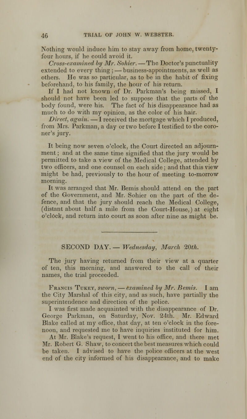 Nothing would induce him to stay away from home, twenty- four hours, if he could avoid it. Cross-examined by Mr. Sohier. — The Doctor's punctuality extended to every thing ; — business-appointments, as well as others. He was so particular, as to be in the habit of fixing beforehand, to his family, the hour of his return. If I had not known of Dr. Parkman's being missed, I should not have been led to suppose that the parts of the body found, were his. The fact of his disappearance had as much to do with my opinion, as the color of his hair. Direct, again. — I received the mortgage which I produced, from Mrs. Parkman, a day or two before I testified to the coro- ner's jury. It being now seven o'clock, the Court directed an adjourn- ment ; and at the same time signified that the jury would be permitted to take a view of the Medical College, attended by two officers, and one counsel on each side; and that this view might be had, previously to the hour of meeting to-morrow morning. It was arranged that Mr. Bemis should attend on the part of the Government, and Mr. Sohier on the part of the de- fence, and that the jury should reach the Medical College, (distant about half a mile from the Court-House,) at eight o'clock, and return into court as soon after nine as might be. SECOND DAY. — Wednesday, March 20th. The jury having returned from their view at a quarter of ten, this morning, and answered to the call of their names, the trial proceeded. Francis Tukey, sworn, — examined by Mr. Bemis. I am the City Marshal of this city, and as such, have partially the superintendence and direction of the police. I was first made acquainted with the disappearance of Dr. George Parkman, on Saturday, Nov. 24th. Mr. Edward Blake called at my office, that day, at ten o'clock in the fore- noon, and requested me to have inquiries instituted for him. At Mr. Blake's request, I went to his office, and there met Mr. Robert G. Shaw, to concert the best measures which could be taken. I advised to have the police officers at the west end of the city informed of his disappearance, and to make