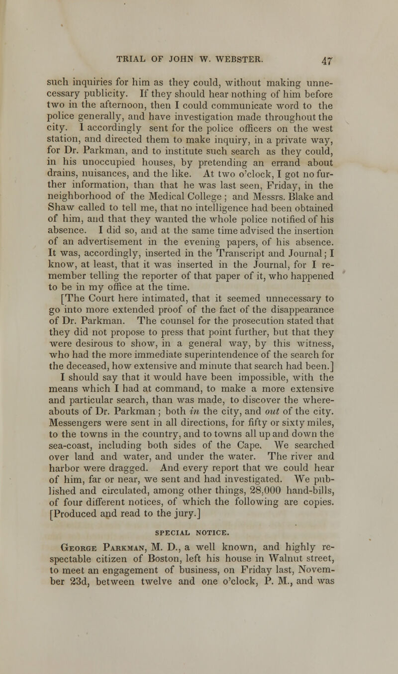 such inquiries for him as they could, without making unne- cessary publicity. If they should hear nothing of him before two in the afternoon, then I could communicate word to the police generally, and have investigation made throughout the city. 1 accordingly sent for the police officers on the west station, and directed them to make inquiry, in a private way, for Dr. Parkman, and to institute such search as they could, in his unoccupied houses, by pretending an errand about drains, nuisances, and the like. At two o'clock, I got no fur- ther information, than that he was last seen, Friday, in the neighborhood of the Medical College ; and Messrs. Blake and Shaw called to tell me, that no intelligence had been obtained of him, and that they wanted the whole police notified of his absence. I did so, and at the same time advised the insertion of an advertisement in the evening papers, of his absence. It was, accordingly, inserted in the Transcript and Journal; I know, at least, that it was inserted in the Journal, for I re- member telling the reporter of that paper of it, who happened to be in my office at the time. [The Court here intimated, that it seemed unnecessary to go into more extended proof of the fact of the disappearance of Dr. Parkman. The counsel for the prosecution stated that they did not propose to press that point further, but that they were desirous to show, in a general way, by this witness, who had the more immediate superintendence of the search for the deceased, how extensive and minute that search had been.] I should say that it would have been impossible, with the means which I had at command, to make a more extensive and particular search, than was made, to discover the where- abouts of Dr. Parkman ; both in the city, and out of the city. Messengers were sent in all directions, for fifty or sixty miles, to the towns in the country, and to towns all up and down the sea-coast, including both sides of the Cape. We searched over land and water, and under the water. The river and harbor were dragged. And every report that we could hear of him, far or near, we sent and had investigated. We pub- lished and circulated, among other things, 28.000 hand-bills, of four different notices, of which the following are copies. [Produced and read to the jury.] SPECIAL NOTICE. George Parkman, M. D., a well known, and highly re- spectable citizen of Boston, left his house in Walnut street, to meet an engagement of business, on Friday last, Novem- ber 23d, between twelve and one o'clock, P. M., and was