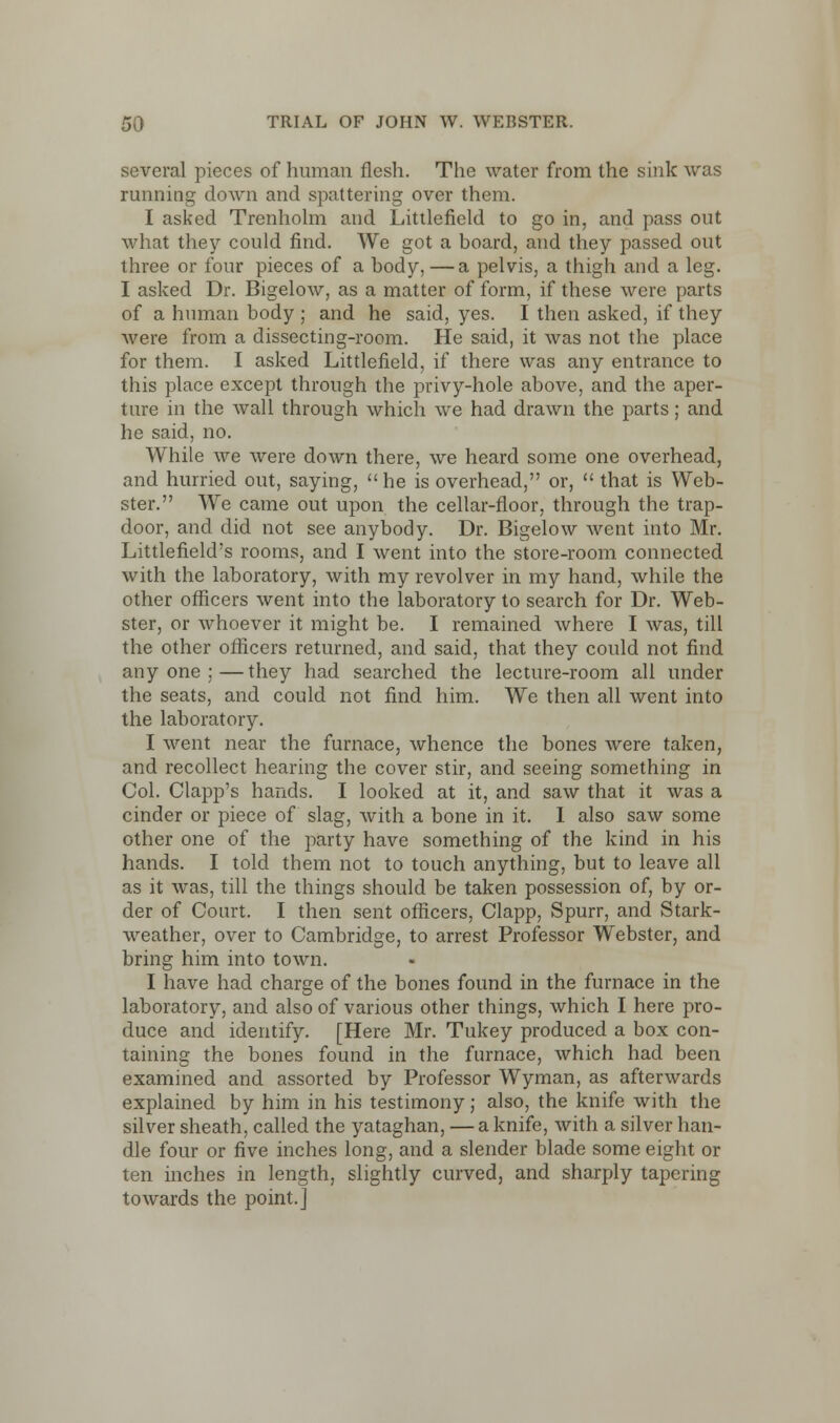 several pieces of human flesh. The water from the sink was running down and spattering over them. I asked Trenholm and Littlefield to go in, and pass out what they could find. We got a board, and they passed out three or four pieces of a body, —a pelvis, a thigh and a leg. I asked Dr. Bigelow, as a matter of form, if these were parts of a human body ; and he said, yes. I then asked, if they were from a dissecting-room. He said, it was not the place for them. I asked Littlefield, if there was any entrance to this place except through the privy-hole above, and the aper- ture in the wall through which we had drawn the parts; and he said, no. While we were down there, we heard some one overhead, and hurried out, saying, he is overhead, or,  that is Web- ster. We came out upon the cellar-floor, through the trap- door, and did not see anybody. Dr. Bigelow went into Mr. Littlefield's rooms, and I went into the store-room connected with the laboratory, with my revolver in my hand, while the other officers went into the laboratory to search for Dr. Web- ster, or whoever it might be. I remained where I was, till the other officers returned, and said, that they could not find any one ; — they had searched the lecture-room all under the seats, and could not find him. We then all went into the laboratory. I went near the furnace, whence the bones were taken, and recollect hearing the cover stir, and seeing something in Col. Clapp's hands. I looked at it, and saw that it was a cinder or piece of slag, with a bone in it. 1 also saw some other one of the party have something of the kind in his hands. I told them not to touch anything, but to leave all as it was, till the things should be taken possession of, by or- der of Court. I then sent officers, Clapp, Spurr, and Stark- weather, over to Cambridge, to arrest Professor Webster, and bring him into town. I have had charge of the bones found in the furnace in the laboratory, and also of various other things, which I here pro- duce and identify. [Here Mr. Tukey produced a box con- taining the bones found in the furnace, which had been examined and assorted by Professor Wyman, as afterwards explained by him in his testimony; also, the knife with the silver sheath, called the yataghan, — a knife, with a silver han- dle four or five inches long, and a slender blade some eight or ten inches in length, slightly curved, and sharply tapering towards the point.]