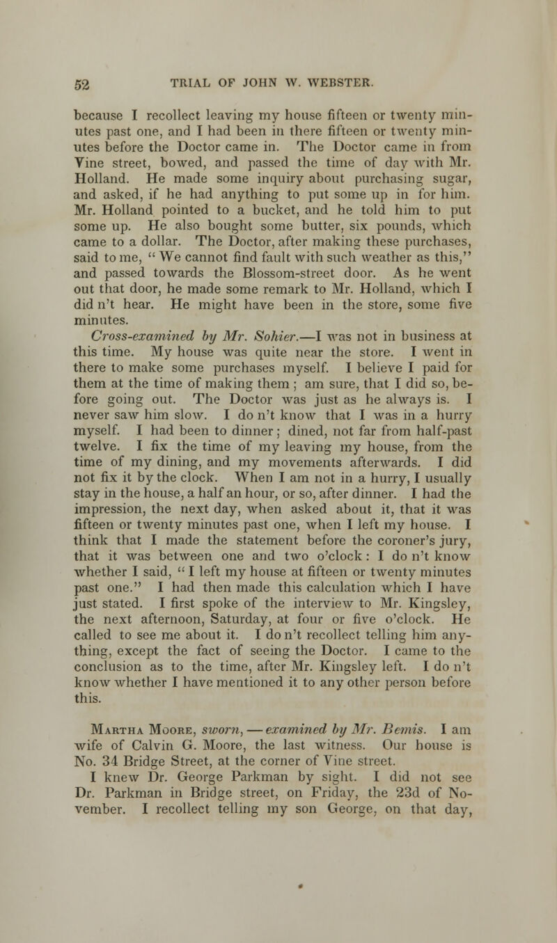 because I recollect leaving my house fifteen or twenty min- utes past one, and I had been in there fifteen or twenty min- utes before the Doctor came in. The Doctor came in from Vine street, bowed, and passed the time of day with Mr. Holland. He made some inquiry about purchasing sugar, and asked, if he had anything to put some up in for him. Mr. Holland pointed to a bucket, and he told him to put some up. He also bought some butter, six pounds, which came to a dollar. The Doctor, after making these purchases, said to me, We cannot find fault with such weather as this, and passed towards the Blossom-street door. As he went out that door, he made some remark to Mr. Holland, which I did n't hear. He might have been in the store, some five minutes. Cross-examined by Mr. Sohier.—I was not in business at this time. My house was quite near the store. I went in there to make some purchases myself. I believe I paid for them at the time of making them ; am sure, that I did so, be- fore going out. The Doctor was just as he always is. I never saw him slow. I do n't know that I was in a hurry myself. I had been to dinner; dined, not far from half-past twelve. I fix the time of my leaving my house, from the time of my dining, and my movements afterwards. I did not fix it by the clock. When I am not in a hurry, I usually stay in the house, a half an hour, or so, after dinner. I had the impression, the next day, when asked about it, that it was fifteen or twenty minutes past one, when I left my house. I think that I made the statement before the coroner's jury, that it was between one and two o'clock: I do n't know whether I said, I left my house at fifteen or twenty minutes past one. I had then made this calculation which I have just stated. I first spoke of the interview to Mr. Kingsley, the next afternoon, Saturday, at four or five o'clock. He called to see me about it. I do n't recollect telling him any- thing, except the fact of seeing the Doctor. I came to the conclusion as to the time, after Mr. Kingsley left. I do n't know whether I have mentioned it to any other person before this. Martha Moore, sworn, —examined by Mr. Bonis. I am wife of Calvin G. Moore, the last witness. Our house is No. 34 Bridge Street, at the corner of Vine street. I knew Dr. George Parkman by sight. I did not see Dr. Parkman in Bridge street, on Friday, the 23d of No- vember. I recollect telling my son George, on that day,