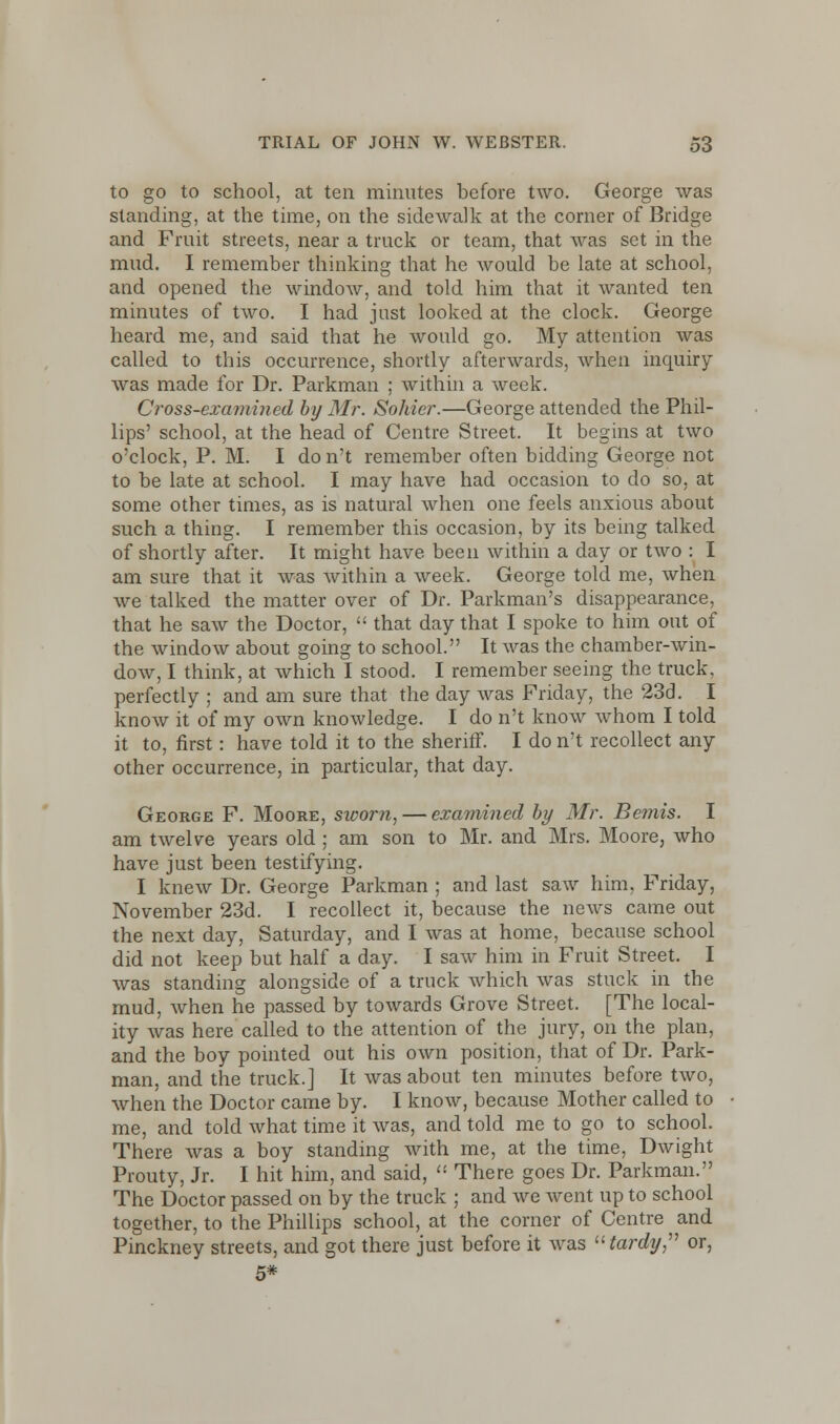to go to school, at ten minutes before two. George was standing, at the time, on the sidewalk at the corner of Bridge and Fruit streets, near a truck or team, that was set in the mud. I remember thinking that he would be late at school, and opened the window, and told him that it wanted ten minutes of two. I had just looked at the clock. George heard me, and said that he would go. My attention was called to this occurrence, shortly afterwards, when inquiry was made for Dr. Parkman ; within a week. Cross-examined by Mr. Sohier.—George attended the Phil- lips' school, at the head of Centre Street. It begins at two o'clock, P. M. I do n't remember often bidding George not to be late at school. I may have had occasion to do so, at some other times, as is natural when one feels anxious about such a thing. I remember this occasion, by its being talked of shortly after. It might have been within a day or two : I am sure that it was within a week. George told me, when we talked the matter over of Dr. Parkman's disappearance, that he saw the Doctor,  that day that I spoke to him out of the window about going to school. It was the chamber-win- dow, I think, at which I stood. I remember seeing the truck, perfectly ; and am sure that the day was Friday, the 23d. I know it of my own knowledge. I do n't know whom I told it to, first: have told it to the sheriff. I do n't recollect any other occurrence, in particular, that day. George F. Moore, sworn, — examined by Mr. Bemis. I am twelve years old ; am son to Mr. and Mrs. Moore, who have just been testifying. I knew Dr. George Parkman ; and last saw him, Friday, November 23d. I recollect it, because the news came out the next day, Saturday, and I was at home, because school did not keep but half a day. I saw him in Fruit Street. I was standing alongside of a truck which was stuck in the mud, when he passed by towards Grove Street. [The local- ity was here called to the attention of the jury, on the plan, and the boy pointed out his own position, that of Dr. Park- man, and the truck.] It was about ten minutes before two, when the Doctor came by. I know, because Mother called to me, and told what time it was, and told me to go to school. There was a boy standing with me, at the time, Dwight Prouty, Jr. I hit him, and said,  There goes Dr. Parkman. The Doctor passed on by the truck ; and we went up to school together, to the Phillips school, at the corner of Centre and Pinckney streets, and got there just before it was tardy, or, 5*