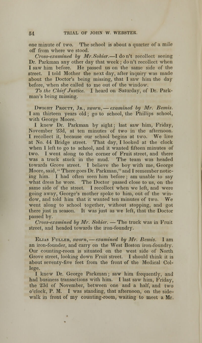 one minute of two. The school is about a quarter of a mile off from where we stood. Cross-examined by Mr.Sohier.—I do n't recollect seeing Dr. Parkman any other day that week; do n't recollect when I saw him before. He passed us on the same side of the street. I told Mother the next day, after inquiry was made about the Doctor's being missing, that I saw him the day before, when she called to me out of the window. To the Chief Justice. I heard on Saturday, of Dr. Park- man's being missing. Dwight Prouty, Jr., sworn, — examined by Mr. Bemis. I am thirteen years old; go to school, the Phillips school, with George Moore. I knew Dr. Parkman by sight; last saw him, Friday, November 23d, at ten minutes of two in the afternoon. I recollect it, because our school begins at two. We live at No. 44 Bridge street. That day, I looked at the clock when 1 left to go to school, and it wanted fifteen minutes of two. I went along to the corner of Fruit street, and there was a truck stuck in the mud. The team was headed towards Grove street. I believe the boy with me, George Moore, said,  There goes Dr. Parkman, and I remember notic- ing him. I had often seen him before; am unable to say what dress he wore. The Doctor passed close to us, on the same side of the street. I recollect when we left, and were going away, George's mother spoke to him, out of the win- dow, and told him that it wanted ten minutes of two. We went along to school together, without stopping, and got there just in season. It was just as we left, that the Doctor passed by. Cross-examined by Mr. Sohier. — The truck was in Fruit street, and headed towards the iron-foundry. Elias Fuller, sworn, — examined by Mr. Bemis. I am an iron-founder, and carry on the West Boston iron-foundry. Our counting-room is situated on the west side of North Grove street, looking down Fruit street. I should think it is about seventy-five feet from the front of the Medical Col- lege. I knew Dr. George Parkman; saw him frequently, and had business transactions with him. I last saw him, Friday, the 23d of November, between one and a half, and two o'clock, P. M. I was standing, that afternoon, on the side- walk in front of my counting-room, waiting to meet a Mr.