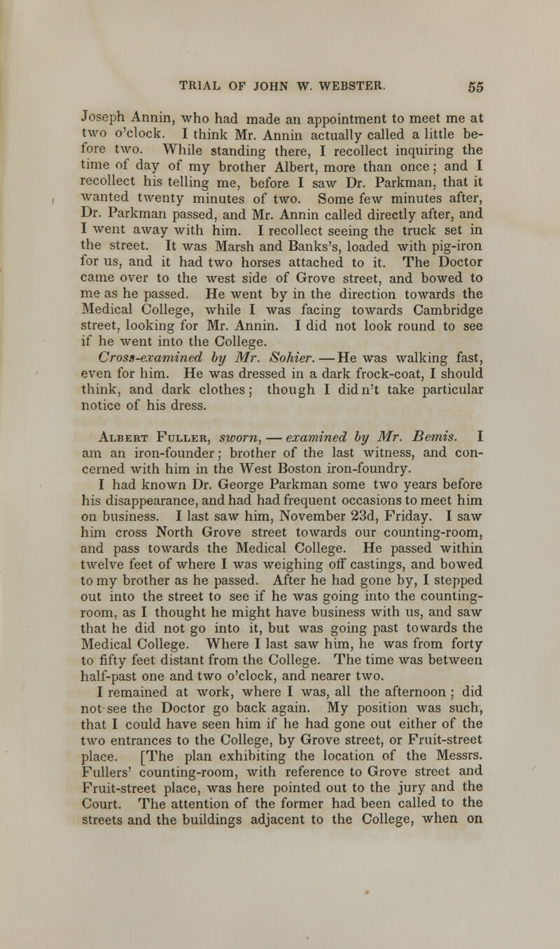 Joseph Annin, who had made an appointment to meet me at two o'clock. I think Mr. Annin actually called a little be- fore two. While standing there, I recollect inquiring the time of day of my brother Albert, more than once; and I recollect his telling me, before I saw Dr. Parkman, that it wanted twenty minutes of two. Some few minutes after, Dr. Parkman passed, and Mr. Annin called directly after, and I went away with him. I recollect seeing the truck set in the street. It was Marsh and Banks's, loaded with pig-iron for us, and it had two horses attached to it. The Doctor came over to the west side of Grove street, and bowed to me as he passed. He went by in the direction towards the Medical College, while I was facing towards Cambridge street, looking for Mr. Annin. I did not look round to see if he went into the College. Cross-examined by Mr. Sohier.—He was walking fast, even for him. He was dressed in a dark frock-coat, I should think, and dark clothes; though I didn't take particular notice of his dress. Albert Fuller, sworn, — examined by Mr. Bemis. I am an iron-founder; brother of the last witness, and con- cerned with him in the West Boston iron-foundry. I had known Dr. George Parkman some two years before his disappearance, and had had frequent occasions to meet him on business. I last saw him, November 23d, Friday. I saw him cross North Grove street towards our counting-room, and pass towards the Medical College. He passed within twelve feet of where I was weighing off castings, and bowed to my brother as he passed. After he had gone by, I stepped out into the street to see if he was going into the counting- room, as I thought he might have business with us, and saw that he did not go into it, but was going past towards the Medical College. Where I last saw him, he was from forty to fifty feet distant from the College. The time was between half-past one and two o'clock, and nearer two. I remained at work, where I was, all the afternoon ; did not see the Doctor go back again. My position was such, that I could have seen him if he had gone out either of the two entrances to the College, by Grove street, or Fruit-street place. [The plan exhibiting the location of the Messrs. Fullers' counting-room, with reference to Grove street and Fruit-street place, was here pointed out to the jury and the Court. The attention of the former had been called to the streets and the buildings adjacent to the College, when on