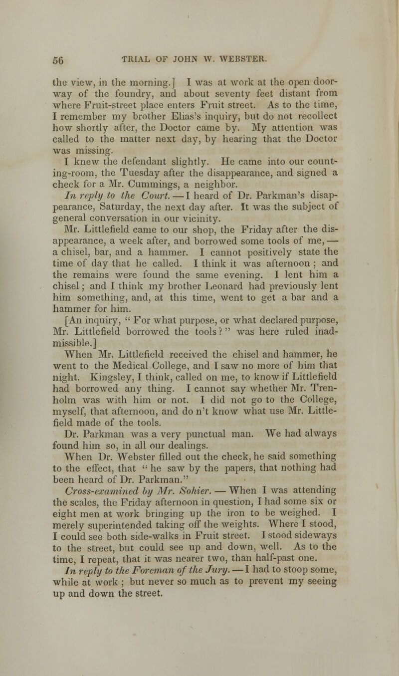 the view, in the morning.] I was at work at the open door- way of the foundry, and about seventy feet distant from where Fruit-street place enters Fruit street. As to the time, I remember my brother Elias's inquiry, but do not recollect how shortly after, the Doctor came by. My attention was called to the matter next day, by hearing that the Doctor was missing. I knew the defendant slightly. He came into our count- ing-room, the Tuesday after the disappearance, and signed a check for a Mr. Cummings, a neighbor. In reply to the Court.—I heard of Dr. Parkman's disap- pearance, Saturday, the next day after. It was the subject of general conversation in our vicinity. Mr. Littlefield came to our shop, the Friday after the dis- appearance, a week after, and borrowed some tools of me, — a chisel, bar, and a hammer. I cannot positively state the time of day that he called. I think it was afternoon ; and the remains were found the same evening. I lent him a chisel; and I think my brother Leonard had previously lent him something, and, at this time, went to get a bar and a hammer for him. [An inquiry,  For what purpose, or what declared purpose, Mr. Littlefield borrowed the tools? was here ruled inad- missible.] When Mr. Littlefield received the chisel and hammer, he went to the Medical College, and I saw no more of him that night. Kingsley, I think, called on me, to know if Littlefield had borrowed any thing. I cannot say whether Mr. Tren- holm was with him or not. I did not go to the College, myself, that afternoon, and do n't know what use Mr. Little- field made of the tools. Dr. Parkman was a very punctual man. We had always found him so, in all our dealings. When Dr. Webster filled out the check, he said something to the effect, that  he saw by the papers, that nothing had been heard of Dr. Parkman. Cross-examined by Mr. Sohier. — When I was attending the scales, the Friday afternoon in question, I had some six or eight men at work bringing up the iron to be weighed. I merely superintended taking off the weights. Where I stood, I could see both side-walks in Fruit street. I stood sideways to the street, but could see up and down, well. As to the time, I repeat, that it was nearer two, than half-past one. In reply to the Foreman of the Jury. — I had to stoop some, while at work ; but never so much as to prevent my seeing up and down the street.