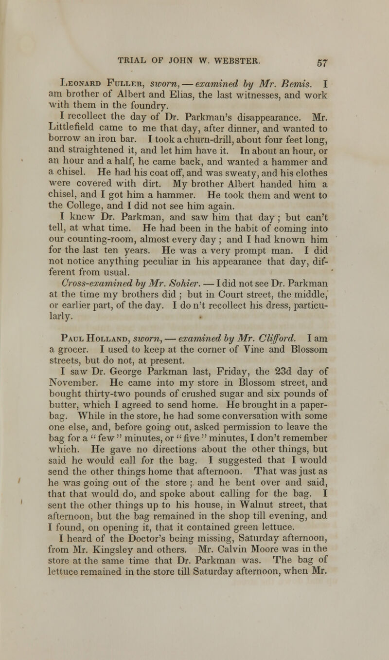 Leonard Fuller, sworn, — examined by Mr. Bemis. I am brother of Albert and Elias, the last witnesses, and work with them in the foundry. I recollect the day of Dr. Parkman's disappearance. Mr. Littlefield came to me that day, after dinner, and wanted to borrow an iron bar. I took a churn-drill, about four feet long, and straightened it, and let him have it. In about an hour, or an hour and a half, he came back, and wanted a hammer and a chisel. He had his coat off, and was sweaty, and his clothes were covered with dirt. My brother Albert handed him a chisel, and I got him a hammer. He took them and went to the College, and I did not see him again. I knew Dr. Parkman, and saw him that day; but can't tell, at what time. He had been in the habit of coming into our counting-room, almost every day ; and I had known him for the last ten years. He was a very prompt man. I did not notice anything peculiar in his appearance that day, dif- ferent from usual. Cross-examined by Mr. Sohier. — I did not see Dr. Parkman at the time my brothers did ; but in Court street, the middle, or earlier part, of the day. I do n't recollect his dress, particu- larly. Paul Holland, sworn, — examined by Mr. Clifford. I am a grocer. I used to keep at the corner of Vine and Blossom streets, but do not, at present. I saw Dr. George Parkman last, Friday, the 23d day of November. He came into my store in Blossom street, and bought thirty-two pounds of crushed sugar and six pounds of butter, which I agreed to send home. He brought in a paper- bag. While in the store, he had some conversation with some one else, and, before going out, asked permission to leave the bag for a  few  minutes, or  five  minutes, I don't remember which. He gave no directions about the other things, but said he would call for the bag. I suggested that I would send the other things home that afternoon. That was just as he was going out of the store ; and he bent over and said, that that would do, and spoke about calling for the bag. I sent the other things up to his house, in Walnut street, that afternoon, but the bag remained in the shop till evening, and I found, on opening it, that it contained green lettuce. I heard of the Doctor's being missing, Saturday afternoon, from Mr. Kingsley and others. Mr. Calvin Moore was in the store at the same time that Dr. Parkman was. The bag of lettuce remained in the store till Saturday afternoon, when Mr.