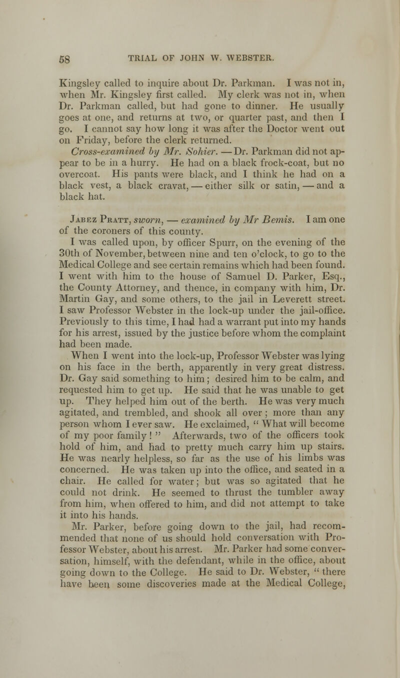 Kingsley called to inquire about Dr. Parkman. I was not in, when Mr. Kingsley first called. My clerk was not in, when Dr. Parkman called, but had gone to dinner. He usually goes at one, and returns at two, or quarter past, and then I go. I cannot say how long it was after the Doctor went out on Friday, before the clerk returned. Cross-examined by Mr. Sohier. —Dr. Parkman did not ap- pear to be in a hurry. He had on a black frock-coat, but no overcoat. His pants were black, and I think he had on a black vest, a black cravat, — either silk or satin, — and a black hat. Jabez Pratt, swo?m, — examined by Mr Bemis. I am one of the coroners of this county. I was called upon, by officer Spurr, on the evening of the 30th of November, between nine and ten o'clock, to go to the Medical College and see certain remains which had been found. I went with him to the house of Samuel D. Parker, Esq., the County Attorney, and thence, in company with him, Dr. Martin Gay, and some others, to the jail in Leverett street. I saw Professor Webster in the lock-up under the jail-office. Previously to this time, I had had a warrant put into my hands for his arrest, issued by the justice before whom the complaint had been made. When I went into the lock-up, Professor Webster was lying on his face in the berth, apparently in very great distress. Dr. Gay said something to him; desired him to be calm, and requested him to get up. He said that he was unable to get up. They helped him out of the berth. He was very much agitated, and trembled, and shook all over ; more than any person whom I ever saw. He exclaimed,  What will become of my poor family!  Afterwards, two of the officers took hold of him, and had to pretty much carry him up stairs. He was nearly helpless, so far as the use of his limbs was concerned. He was taken up into the office, and seated in a chair. He called for water; but was so agitated that he could not drink. He seemed to thrust the tumbler away from him, when offered to him, and did not attempt to take it into his hands. Mr. Parker, before going down to the jail, had recom- mended that none of us should hold conversation with Pro- fessor Webster, about his arrest. Mr. Parker had some conver- sation, himself, with the defendant, while in the office, about going down to the College. He said to Dr. Webster,  there have been some discoveries made at the Medical College,