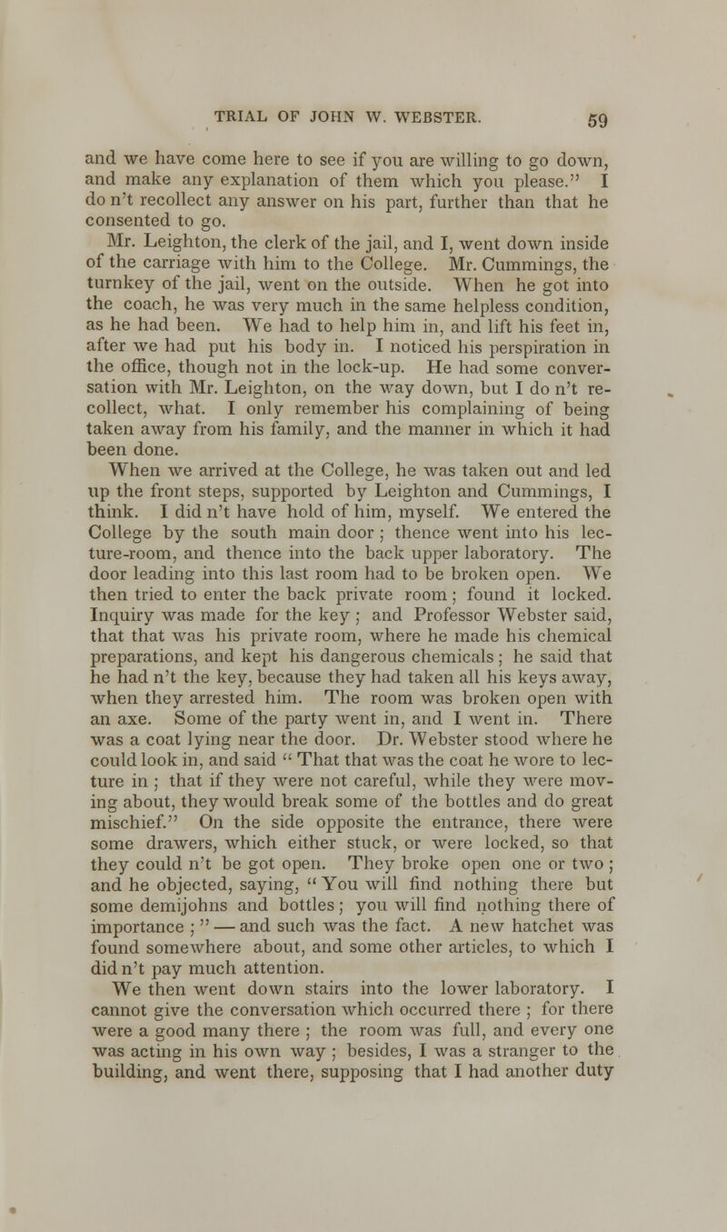 and we have come here to see if you are willing to go down, and make any explanation of them which you please. I do n't recollect any answer on his part, further than that he consented to go. Mr. Leighton, the clerk of the jail, and I, went down inside of the carriage with him to the College. Mr. Cummings, the turnkey of the jail, went on the outside. When he got into the coach, he was very much in the same helpless condition, as he had been. We had to help him in, and lift his feet in, after we had put his body in. I noticed his perspiration in the office, though not in the lock-up. He had some conver- sation with Mr. Leighton, on the way down, but I do n't re- collect, what. I only remember his complaining of being taken away from his family, and the manner in which it had been done. When we arrived at the College, he was taken out and led up the front steps, supported by Leighton and Cummings, I think. I did n't have hold of him, myself. We entered the College by the south main door ; thence went into his lec- ture-room, and thence into the back upper laboratory. The door leading into this last room had to be broken open. We then tried to enter the back private room; found it locked. Inquiry was made for the key ; and Professor Webster said, that that was his private room, where he made his chemical preparations, and kept his dangerous chemicals; he said that he had n't the key, because they had taken all his keys away, when they arrested him. The room was broken open with an axe. Some of the party went in, and I went in. There was a coat lying near the door. Dr. Webster stood where he could look in, and said  That that was the coat he wore to lec- ture in ; that if they were not careful, while they were mov- ing about, they would break some of the bottles and do great mischief. On the side opposite the entrance, there were some drawers, which either stuck, or were locked, so that they could n't be got open. They broke open one or two ; and he objected, saying,  You will find nothing there but some demijohns and bottles; you will find nothing there of importance ;  — and such was the fact. A new hatchet was found somewhere about, and some other articles, to which I did n't pay much attention. We then went down stairs into the lower laboratory. I cannot give the conversation which occurred there ; for there were a good many there ; the room was full, and every one was acting in his own way ; besides, I was a stranger to the building, and went there, supposing that I had another duty