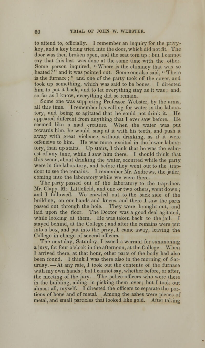 to attend to, officially. I remember an inquiry for the privy- key, and a key being tried into the door, which did not fit. The door was then broken open, and the seat torn up ; but I canuot say that this last was done at the same time with the other. Some person inquired, Where is the chimney that was so heated ? and it was pointed out. Some one also said,  There is the furnace;  and one of the party took off the cover, and took up something, which was said to be bones. I directed him to put it back, and to let everything stay as it was ; and, so far as I know, everything did so remain. Some one was supporting Professor Webster, by the arms, all this time. I remember his calling for water in the labora- tory, and being so agitated that he could not drink it. He appeared different from anything that I ever saw before. He seemed like a mad creature. When the water was put towards him, he would snap at it with his teeth, and push it away with great violence, without drinking, as if it were offensive to him. He was more excited in the lower labora- tory, than up stairs. Up stairs, I think that he was the calm- est of any time, while I saw him there. I should think that this scene, about drinking the water, occurred while the party were in the laboratory, and before they went out to the trap- door to see the remains. I remember Mr. Andrews, the jailer, coming into the laboratory while we were there. The party passed out of the laboratory to the trap-door. Mr. Clapp, Mr. Littlefield, and one or two others, went down ; and I followed. We crawled out to the back side of the building, on our hands and knees, and there I saw the parts passed out through the hole. They were brought out, and laid upon the floor. The Doctor was a good deal agitated, while looking at them. He was taken back to the jail. I stayed behind, at the College ; and after the remains were put into a box, and put into the privy, I came away, leaving the College in charge of several officers. The next day, Saturday, I issued a warrant for summoning a jury, for four o'clock in the afternoon, at the College. When I arrived there, at that hour, other parts of the body had also been found. I think I was there also in the morning of Sat- urday.— At any rate, I took out the contents of the furnace with my own hands ; but I cannot say, whether before, or after, the meeting of the jury. The police-officers who were there in the building, aiding in picking them over; but I took out almost all, myself. I directed the officers to separate the por- tions of bone and of metal. Among the ashes were pieces of metal, and small particles that looked like gold. After taking