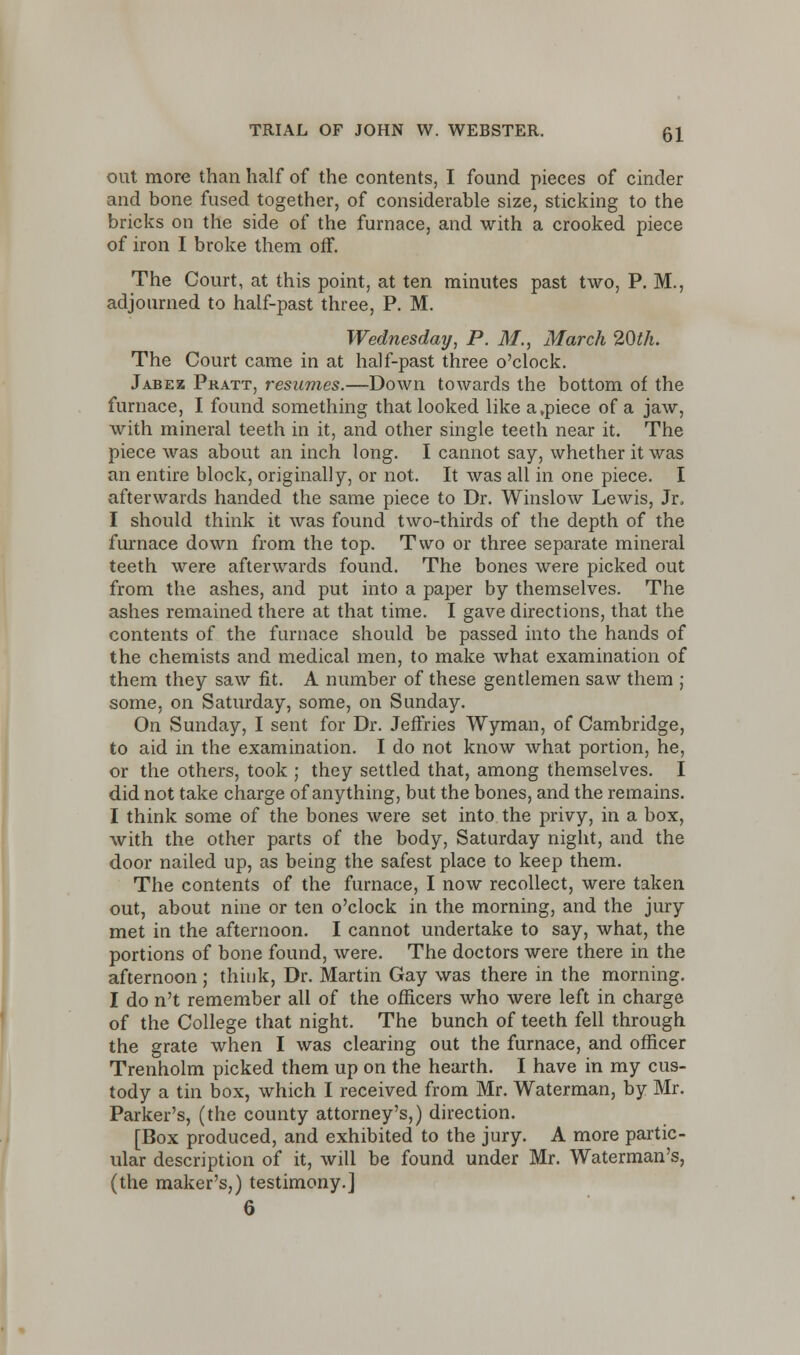 out more than half of the contents, I found pieces of cinder and bone fused together, of considerable size, sticking to the bricks on the side of the furnace, and with a crooked piece of iron I broke them off. The Court, at this point, at ten minutes past two, P. M., adjourned to half-past three, P. M. Wednesday, P. M., March 20th. The Court came in at half-past three o'clock. Jabez Pratt, resumes.—Down towards the bottom of the furnace, I found something that looked like a,piece of a jaw, with mineral teeth in it, and other single teeth near it. The piece was about an inch long. I cannot say, whether it was an entire block, originally, or not. It was all in one piece. I afterwards handed the same piece to Dr. Winslow Lewis, Jr, I should think it was found two-thirds of the depth of the furnace down from the top. Two or three separate mineral teeth were afterwards found. The bones were picked out from the ashes, and put into a paper by themselves. The ashes remained there at that time. I gave directions, that the contents of the furnace should be passed into the hands of the chemists and medical men, to make what examination of them they saw fit. A number of these gentlemen saw them ; some, on Saturday, some, on Sunday. On Sunday, I sent for Dr. Jeffries Wyman, of Cambridge, to aid in the examination. I do not know what portion, he, or the others, took ; they settled that, among themselves. I did not take charge of anything, but the bones, and the remains. I think some of the bones were set into the privy, in a box, with the other parts of the body, Saturday night, and the door nailed up, as being the safest place to keep them. The contents of the furnace, I now recollect, were taken out, about nine or ten o'clock in the morning, and the jury met in the afternoon. I cannot undertake to say, what, the portions of bone found, were. The doctors were there in the afternoon; think, Dr. Martin Gay was there in the morning. I do n't remember all of the officers who were left in charge of the College that night. The bunch of teeth fell through the grate when I was clearing out the furnace, and officer Trenholm picked them up on the hearth. I have in my cus- tody a tin box, which I received from Mr. Waterman, by Mr. Parker's, (the county attorney's,) direction. [Box produced, and exhibited to the jury. A more partic- ular description of it, will be found under Mr. Waterman's, (the maker's,) testimony.]