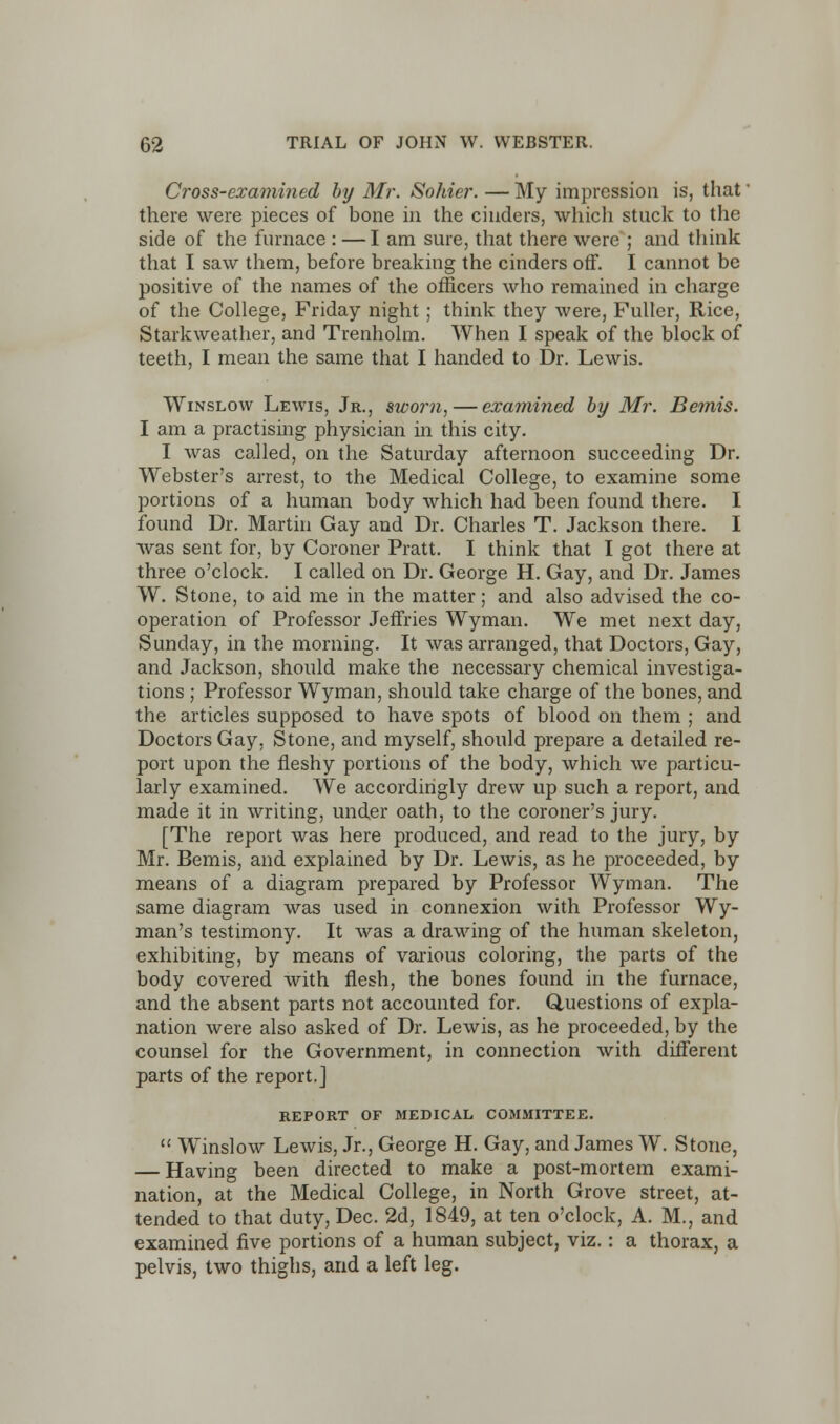 Cross-examined by Mr. Sohier. — My impression is, that there were pieces of bone in the cinders, which stuck to the side of the furnace : —I am sure, that there were ; and think that I saw them, before breaking the cinders off. I cannot be positive of the names of the officers who remained in charge of the College, Friday night ; think they were, Fuller, Rice, Starkweather, and Trenholm. When I speak of the block of teeth, I mean the same that I handed to Dr. Lewis. Winslow Lewis, Jr., sworn, — examined by Mr. Bemis. I am a practising physician in this city. I was called, on the Saturday afternoon succeeding Dr. Webster's arrest, to the Medical College, to examine some portions of a human body which had been found there. I found Dr. Martin Gay and Dr. Charles T. Jackson there. I was sent for, by Coroner Pratt. I think that I got there at three o'clock. I called on Dr. George H. Gay, and Dr. James W. Stone, to aid me in the matter; and also advised the co- operation of Professor Jeffries Wyman. We met next day, Sunday, in the morning. It was arranged, that Doctors, Gay, and Jackson, should make the necessary chemical investiga- tions ; Professor Wyman, should take charge of the bones, and the articles supposed to have spots of blood on them ; and Doctors Gay, Stone, and myself, should prepare a detailed re- port upon the fleshy portions of the body, which we particu- larly examined. We accordingly drew up such a report, and made it in writing, under oath, to the coroner's jury. [The report was here produced, and read to the jury, by Mr. Bemis, and explained by Dr. Lewis, as he proceeded, by means of a diagram prepared by Professor Wyman. The same diagram was used in connexion with Professor Wy- man's testimony. It was a drawing of the human skeleton, exhibiting, by means of various coloring, the parts of the body covered with flesh, the bones found in the furnace, and the absent parts not accounted for. Questions of expla- nation were also asked of Dr. Lewis, as he proceeded, by the counsel for the Government, in connection with different parts of the report.] REPORT OF MEDICAL COMMITTEE.  Winslow Lewis, Jr., George H. Gay, and James W. Stone, — Having been directed to make a post-mortem exami- nation, at the Medical College, in North Grove street, at- tended to that duty, Dec. 2d, 1849, at ten o'clock, A. M., and examined five portions of a human subject, viz. : a thorax, a pelvis, two thighs, arid a left leg.