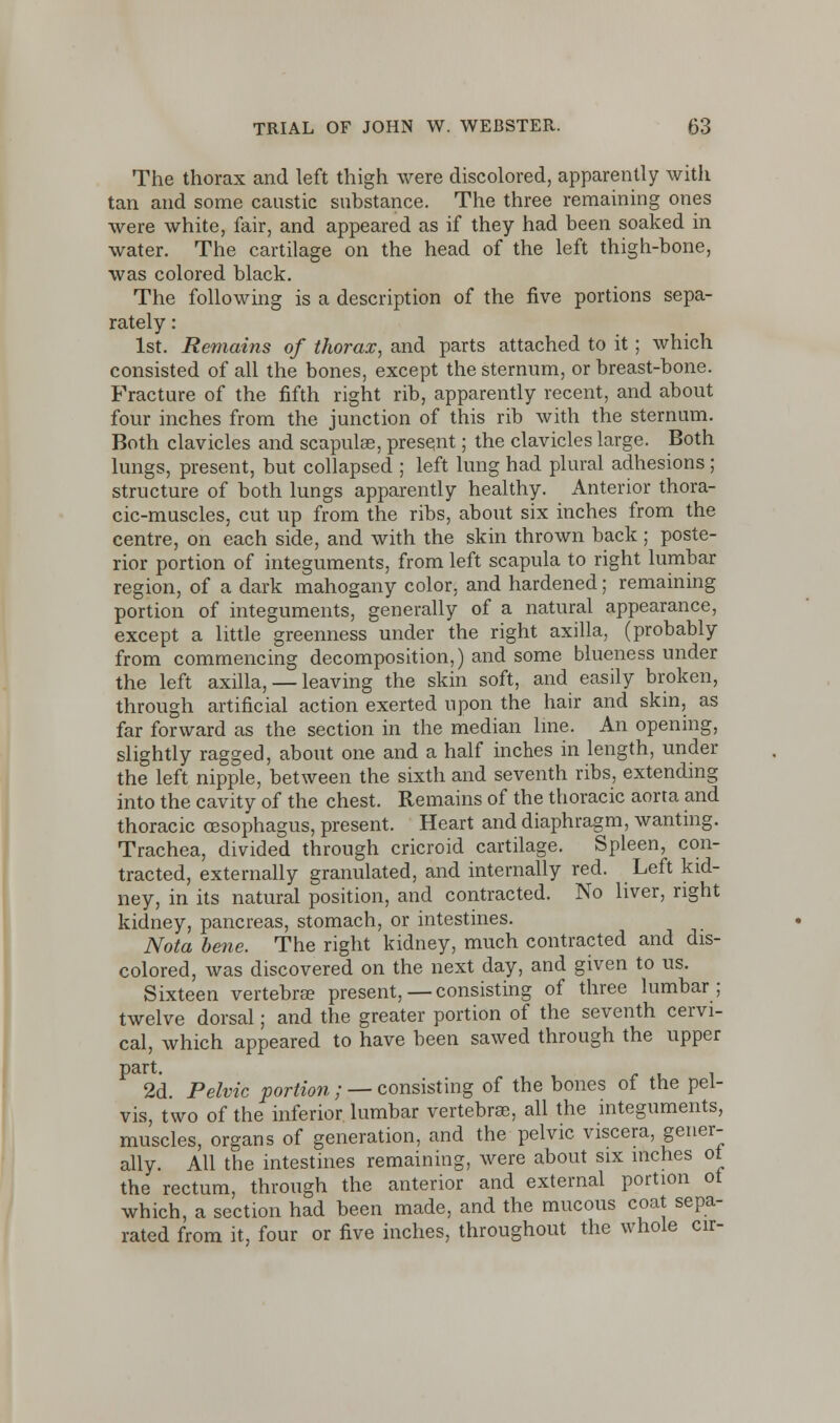 The thorax and left thigh were discolored, apparently with tan and some caustic substance. The three remaining ones were white, fair, and appeared as if they had been soaked in water. The cartilage on the head of the left thigh-bone, was colored black. The following is a description of the five portions sepa- rately : 1st. Remains of thorax, and parts attached to it; which consisted of all the bones, except the sternum, or breast-bone. Fracture of the fifth right rib, apparently recent, and about four inches from the junction of this rib with the sternum. Both clavicles and scapulas, present; the clavicles large. Both lungs, present, but collapsed ; left lung had plural adhesions; structure of both lungs apparently healthy. Anterior thora- cic-muscles, cut up from the ribs, about six inches from the centre, on each side, and with the skin thrown back ; poste- rior portion of integuments, from left scapula to right lumbar region, of a dark mahogany color, and hardened; remaining portion of integuments, generally of a natural appearance, except a little greenness under the right axilla, (probably from commencing decomposition,) and some blueness under the left axilla, — leaving the skin soft, and easily broken, through artificial action exerted upon the hair and skin, as far forward as the section in the median line. An opening, slightly ragged, about one and a half inches in length, under the left nipple, between the sixth and seventh ribs, extending into the cavity of the chest. Remains of the thoracic aorta and thoracic oesophagus, present. Heart and diaphragm, wanting. Trachea, divided through cricroid cartilage. Spleen, con- tracted, externally granulated, and internally red. Left kid- ney, in its natural position, and contracted. No liver, right kidney, pancreas, stomach, or intestines. Nota bene. The right kidney, much contracted and dis- colored, was discovered on the next day, and given to us. Sixteen vertebra? present,—consisting of three lumbar; twelve dorsal; and the greater portion of the seventh cervi- cal, which appeared to have been sawed through the upper part. 2d. Pelvic portion ; — consisting of the bones of the pel- vis, two of the inferior lumbar vertebrae, all the integuments, muscles, organs of generation, and the pelvic viscera, gener- ally. All the intestines remaining, were about six inches ot the rectum, through the anterior and external portion ot which, a section had been made, and the mucous coat sepa- rated from it, four or five inches, throughout the whole cir-