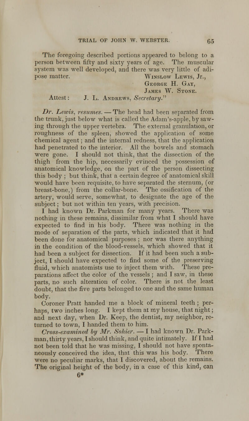 The foregoing described portions appeared to belong to a person between fifty and sixty years of age. The muscular system was well developed, and there was very little of adi- pose matter. Winslow Lewis, Jr., George H. Gay, James W. Stone. Attest: J. L. Andrews, Secretary. Dr. Lewis, resumes. — The head had been separated from the trunk, just below what is called the Adam's-apple, by saw- ing through the upper vertebra. The external granulation, or roughness of the spleen, showed the application of some chemical agent; and the internal redness, that the application had penetrated to the interior. All the bowels and stomach were gone. I should not think, that the dissection of the thigh from the hip, necessarily evinced the possession of anatomical knowledge, on the part of the person dissecting this body ; but think, that a certain degree of anatomical skill would have been requisite, to have separated the sternum, (or breast-bone,) from the collar-bone. The ossification of the artery, would serve, somewhat, to designate the age of the subject; but not within ten years, with precision. I had known Dr. Parkman for many years. There was nothing in these remains, dissimilar from what I should have expected to find in his body. There was nothing in the mode of separation of the parts, which indicated that it had been done for anatomical purposes ; nor was there anything in the condition of the blood-vessels, which showed that it had been a subject for dissection. If it had been such a sub- ject, I should have expected to find some of the preserving fluid, which anatomists use to inject them with. These pre- parations affect the color of the vessels ; and I saw, in these parts, no such alteration of color. There is not the least doubt, that the five parts belonged to one and the same human body. Coroner Pratt handed me a block of mineral teeth ; per- haps, two inches long. I kept them at my house, that night; and next day, when Dr. Keep, the dentist, my neighbor, re- turned to town, I handed them to him. Cross-examined by Mr. Sohier. — I had known Dr. Park- man, thirty years, I should think, and quite intimately. If I had not been told that he was missing, I should not have sponta- neously conceived the idea, that this was his body. There were no peculiar marks, that I discovered, about the remains. The original height of the body, in a case of this kind, can 6*