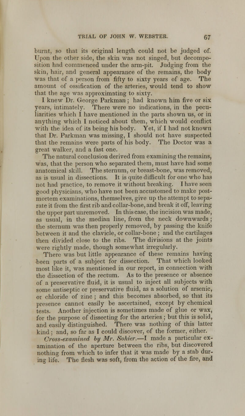 burnt, so that its original length could not be judged of. Upon the other side, the skin was not singed, but decompo- sition had commenced under the arm-pit. Judging from the skin, hair, and general appearance of the remains, the body was that of a person from fifty to sixty years of age. The amount of ossification of the arteries, would tend to show that the age was approximating to sixty. I knew Dr. George Parkman; had known him five or six years, intimately. There were no indications, in the pecu- liarities which I have mentioned in the parts shown us, or in. anything which I noticed about them, which would conflict with the idea of its being his body. Yet, if I had not known that Dr. Parkman was missing, I should not have suspected that the remains were parts of his body. The Doctor was a great walker, and a fast one. The natural conclusion derived from examining the remains, was, that the person who separated them, must have had some anatomical skill. The sternum, or breast-bone, was removed, as is usual in dissections. It is quite difficult for one who has not had practice, to remove it without breaking. I have seen good physicians, who have not been accustomed to make post- mortem examinations, themselves, give up the attempt to sepa- rate it from the first rib and collar-bone, and break it off, leaving the upper part unremoved. In this case, the incision was made, as usual, in the median line, from the neck downwards ; the sternum was then properly removed, by passing the knife between it and the clavicle, or collar-bone ; and the cartilages then divided close to the ribs. The divisions at the joints were rightly made, though somewhat irregularly. There was but little appearance of these remains having been parts of a subject for dissection. That which looked most like it, was mentioned in our report, in connection with the dissection of the rectum. As to the presence or absence of a preservative fluid, it is usual to inject all subjects with some antiseptic or preservative fluid, as a solution of arsenic, or chloride of zinc ; and this becomes absorbed, so that its presence cannot easily be ascertained, except by chemical tests. Another injection is sometimes made of glue or wax, for the purpose of dissecting for the arteries ; but this is solid, and easily distinguished. There was nothing of this latter kind; and, so far as I could discover, of the former, either. Cross-examined by Mr. Sohier.—I made a particular ex- amination of the aperture between the ribs, but discovered nothing from which to infer that it was made by a stab dur- ing life. The flesh was soft, from the action of the fire, and