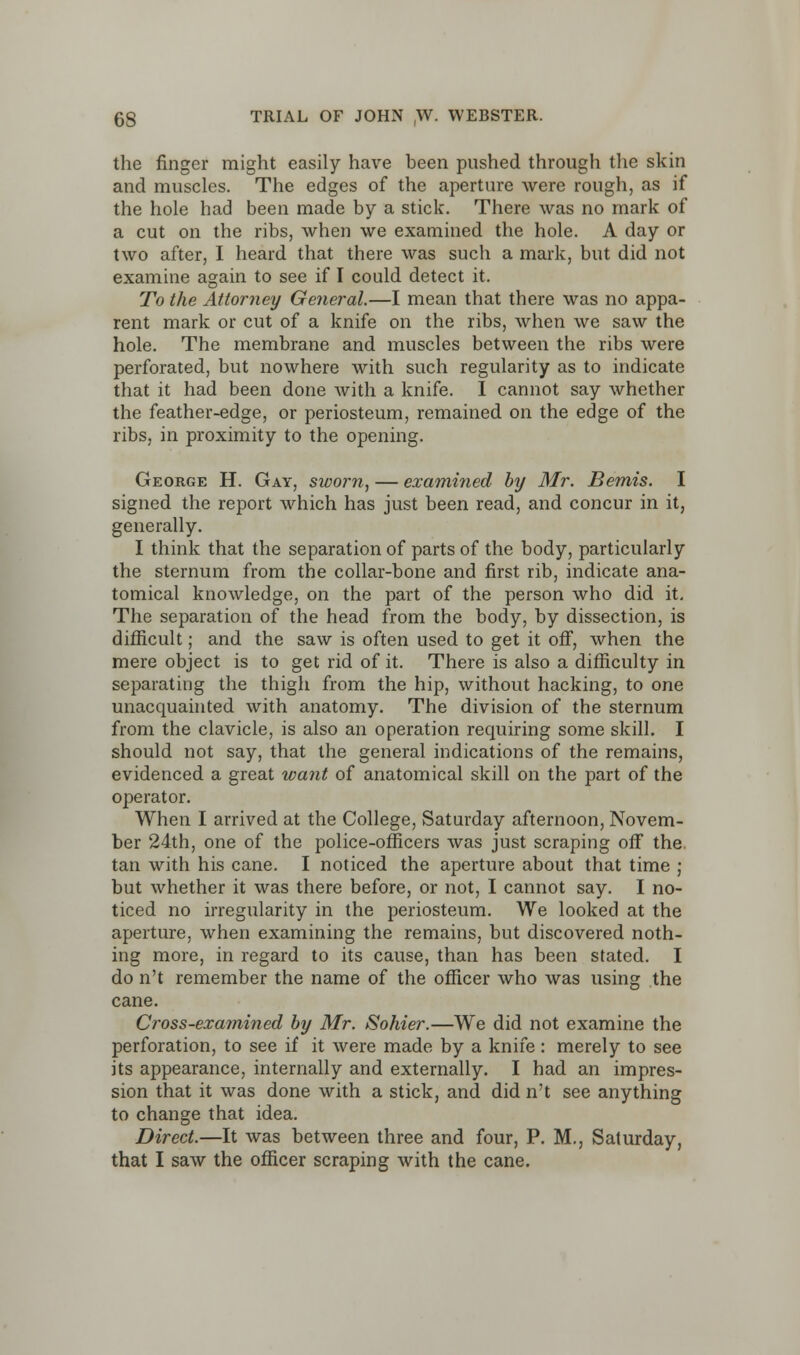 the finger might easily have been pushed through the skin and muscles. The edges of the aperture were rough, as if the hole had been made by a stick. There was no mark of a cut on the ribs, when we examined the hole. A day or two after, I heard that there was such a mark, but did not examine again to see if I could detect it. To the Attorney General.—I mean that there was no appa- rent mark or cut of a knife on the ribs, when we saw the hole. The membrane and muscles between the ribs were perforated, but nowhere with such regularity as to indicate that it had been done with a knife. I cannot say whether the feather-edge, or periosteum, remained on the edge of the ribs, in proximity to the opening. George H. Gay, sworn, — examined by Mr. Bemis. I signed the report which has just been read, and concur in it, generally. I think that the separation of parts of the body, particularly the sternum from the collar-bone and first rib, indicate ana- tomical knowledge, on the part of the person who did it. The separation of the head from the body, by dissection, is difficult; and the saw is often used to get it off, when the mere object is to get rid of it. There is also a difficulty in separating the thigh from the hip, without hacking, to one unacquainted with anatomy. The division of the sternum from the clavicle, is also an operation requiring some skill. I should not say, that the general indications of the remains, evidenced a great want of anatomical skill on the part of the operator. When I arrived at the College, Saturday afternoon, Novem- ber 24th, one of the police-officers was just scraping off the. tan with his cane. I noticed the aperture about that time ; but whether it was there before, or not, I cannot say. I no- ticed no irregularity in the periosteum. We looked at the aperture, when examining the remains, but discovered noth- ing more, in regard to its cause, than has been stated. I do n't remember the name of the officer who was using the cane. Cross-examined by Mr. Sohier.—We did not examine the perforation, to see if it were made by a knife: merely to see its appearance, internally and externally. I had an impres- sion that it was done with a stick, and did n't see anything to change that idea. Direct.—It was between three and four, P. M., Saturday, that I saw the officer scraping with the cane.