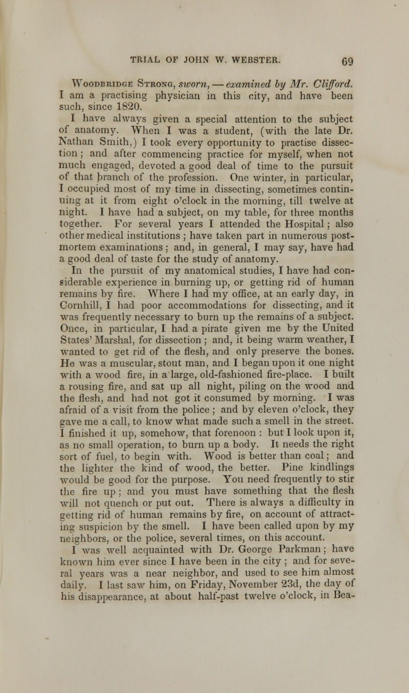 Woodbkidge Strong, sworn, — examined by Mr. Clifford. I am a practising physician in this city, and have been such, since 1820. I have always given a special attention to the subject of anatomy. When I was a student, (with the late Dr. Nathan Smith.) I took every opportunity to practise dissec- tion ; and after commencing practice for myself, when not much engaged, devoted a good deal of time to the pursuit of that branch of the profession. One winter, in particular, I occupied most of my time in dissecting, sometimes contin- uing at it from eight o'clock in the morning, till twelve at night. I have had a subject, on my table, for three months together. For several years I attended the Hospital; also other medical institutions; have taken part in numerous post- mortem examinations: and, in general, I may say, have had a good deal of taste for the study of anatomy. In the pursuit of my anatomical studies, I have had con- siderable experience in burning up, or getting rid of human remains by fire. Where I had my office, at an early day, in Cornhill, I had poor accommodations for dissecting, and it was frequently necessary to burn up the remains of a subject. Once, in particular, I had a pirate given me by the United States' Marshal, for dissection ; and, it being warm weather, I wanted to get rid of the flesh, and only preserve the bones. He was a muscular, stout man, and I began upon it one night with a wood fire, in a large, old-fashioned fire-place. I built a rousing fire, and sat up all night, piling on the wood and the flesh, and had not got it consumed by morning. I was afraid of a visit from the police ; and by eleven o'clock, they gave me a call, to know what made such a smell in the street. I finished it up, somehow, that forenoon : but I look upon it, as no small operation, to burn up a body. It needs the right sort of fuel, to begin with. Wood is better than coal; and the lighter the kind of wood, the better. Pine kindlings would be good for the purpose. You need frequently to stir the fire up ; and you must have something that the flesh will not quench or put out. There is always a difficulty in getting rid of human remains by fire, on account of attract- ing suspicion by the smell. I have been called upon by my neighbors, or the police, several times, on this account. I was well acquainted with Dr. George Parkman; have known him ever since I have been in the city ; and for seve- ral years was a near neighbor, and used to see him almost daily. I last saw him, on Friday, November 23d, the day of his disappearance, at about half-past twelve o'clock, in Bea-