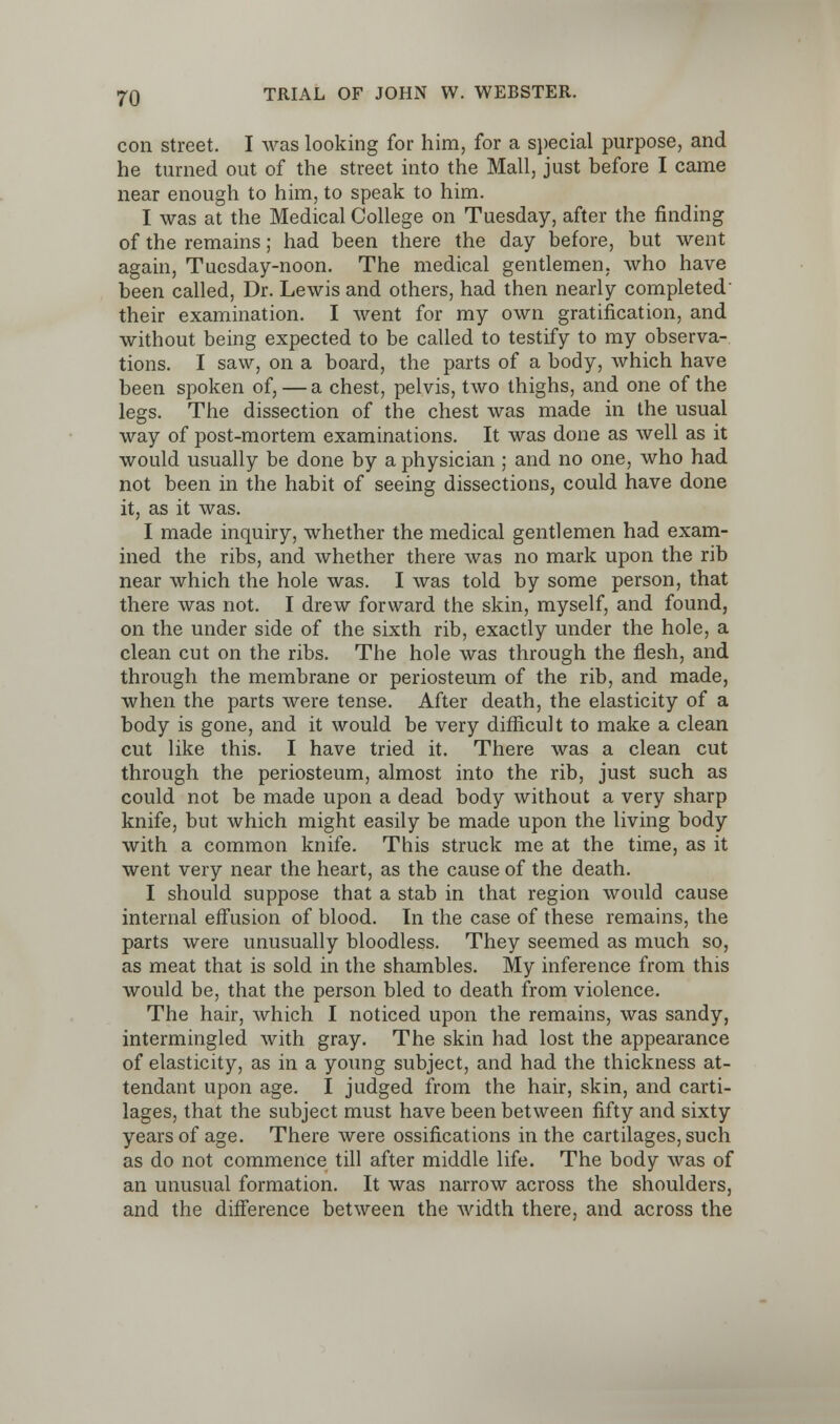 con street. I was looking for him, for a special purpose, and he turned out of the street into the Mall, just before I came near enough to him, to speak to him. I was at the Medical College on Tuesday, after the finding of the remains; had been there the day before, but went again, Tuesday-noon. The medical gentlemen, who have been called, Dr. Lewis and others, had then nearly completed their examination. I went for my own gratification, and without being expected to be called to testify to my observa- tions. I saw, on a board, the parts of a body, which have been spoken of, — a chest, pelvis, two thighs, and one of the legs. The dissection of the chest was made in the usual way of post-mortem examinations. It was done as well as it would usually be done by a physician ; and no one, who had not been in the habit of seeing dissections, could have done it, as it was. I made inquiry, whether the medical gentlemen had exam- ined the ribs, and whether there was no mark upon the rib near which the hole was. I was told by some person, that there was not. I drew forward the skin, myself, and found, on the under side of the sixth rib, exactly under the hole, a clean cut on the ribs. The hole was through the flesh, and through the membrane or periosteum of the rib, and made, when the parts were tense. After death, the elasticity of a body is gone, and it would be very difficult to make a clean cut like this. I have tried it. There was a clean cut through the periosteum, almost into the rib, just such as could not be made upon a dead body without a very sharp knife, but which might easily be made upon the living body with a common knife. This struck me at the time, as it went very near the heart, as the cause of the death. I should suppose that a stab in that region would cause internal effusion of blood. In the case of these remains, the parts were unusually bloodless. They seemed as much so, as meat that is sold in the shambles. My inference from this would be, that the person bled to death from violence. The hair, which I noticed upon the remains, was sandy, intermingled with gray. The skin had lost the appearance of elasticity, as in a young subject, and had the thickness at- tendant upon age. I judged from the hair, skin, and carti- lages, that the subject must have been between fifty and sixty years of age. There were ossifications in the cartilages, such as do not commence till after middle life. The body was of an unusual formation. It was narrow across the shoulders, and the difference between the width there, and across the