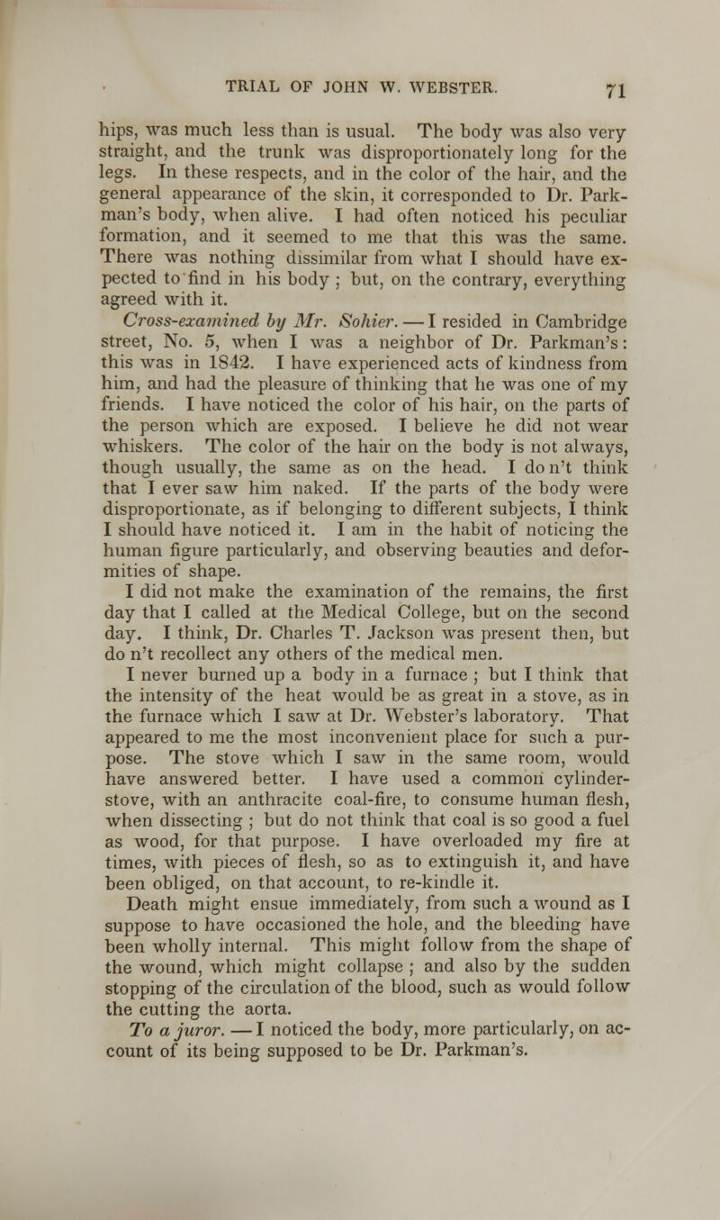 hips, was much less than is usual. The body was also very- straight, and the trunk was disproportionately long for the legs. In these respects, and in the color of the hair, and the general appearance of the skin, it corresponded to Dr. Park- man's body, when alive. I had often noticed his peculiar formation, and it seemed to me that this was the same. There was nothing dissimilar from what I should have ex- pected to find in his body ; but, on the contrary, everything agreed with it. Cross-examined by Mr. Sohier. — I resided in Cambridge street, No. 5, when I was a neighbor of Dr. Parkman's: this was in 1S42. I have experienced acts of kindness from him, and had the pleasure of thinking that he was one of my friends. I have noticed the color of his hair, on the parts of the person which are exposed. I believe he did not wear whiskers. The color of the hair on the body is not always, though usually, the same as on the head. I don't think that I ever saw him naked. If the parts of the body were disproportionate, as if belonging to different subjects, I think I should have noticed it. I am in the habit of noticing the human figure particularly, and observing beauties and defor- mities of shape. I did not make the examination of the remains, the first day that I called at the Medical College, but on the second day. I think, Dr. Charles T. Jackson was present then, but do n't recollect any others of the medical men. I never burned up a body in a furnace ; but I think that the intensity of the heat would be as great in a stove, as in the furnace which I saw at Dr. Webster's laboratory. That appeared to me the most inconvenient place for such a pur- pose. The stove which I saw in the same room, would have answered better. I have used a common cylinder- stove, with an anthracite coal-fire, to consume human flesh, when dissecting ; but do not think that coal is so good a fuel as wood, for that purpose. I have overloaded my fire at times, with pieces of flesh, so as to extinguish it, and have been obliged, on that account, to re-kindle it. Death might ensue immediately, from such a wound as I suppose to have occasioned the hole, and the bleeding have been wholly internal. This might follow from the shape of the wound, which might collapse ; and also by the sudden stopping of the circulation of the blood, such as would follow the cutting the aorta. To a juror. —I noticed the body, more particularly, on ac- count of its being supposed to be Dr. Parkman's.