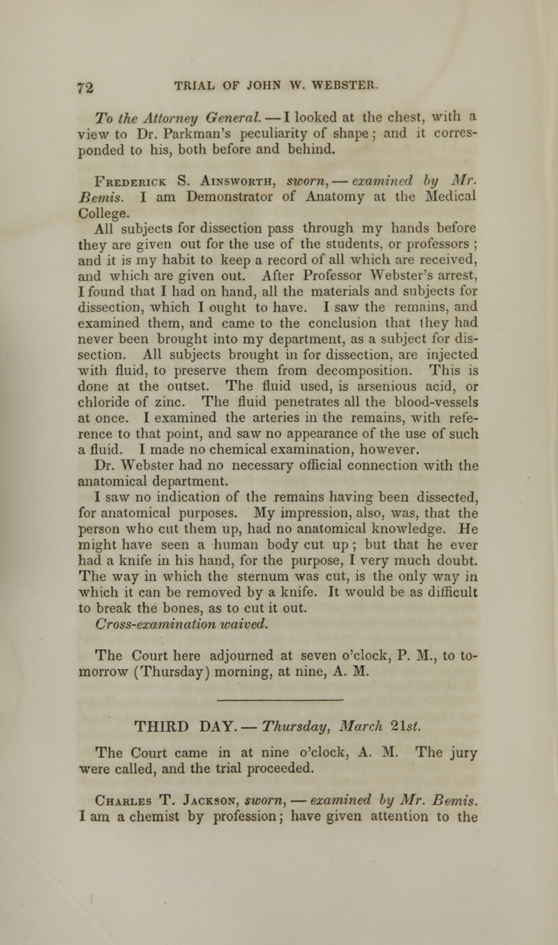 To the Attorney General. —I looked at the chest, with a view to Dr. Parkman's peculiarity of shape; and it corres- ponded to his, both before and behind. Frederick S. Ainsworth, sworn, — examined by Mr. Bemis. I am Demonstrator of Anatomy at the Medical College. All subjects for dissection pass through my hands before they are given out for the use of the students, or professors ; and it is my habit to keep a record of all which are received, and which are given out. After Professor Webster's arrest, I found that I had on hand, all the materials and subjects for dissection, which I ought to have. I saw the remains, and examined them, and came to the conclusion that ihey had never been brought into my department, as a subject for dis- section. All subjects brought in for dissection, are injected with fluid, to preserve them from decomposition. This is done at the outset. The fluid used, is arsenious acid, or chloride of zinc. The fluid penetrates all the blood-vessels at once. I examined the arteries in the remains, with refe- rence to that point, and saw no appearance of the use of such a fluid. I made no chemical examination, however. Dr. Webster had no necessary official connection with the anatomical department. I saw no indication of the remains having been dissected, for anatomical purposes. My impression, also, was, that the person who cut them up, had no anatomical knowledge. He might have seen a human body cut up; but that he ever had a knife in his hand, for the purpose, I very much doubt. The way in which the sternum was cut, is the only way in which it can be removed by a knife. It would be as difficult to break the bones, as to cut it out. Cross-examination waived. The Court here adjourned at seven o'clock, P. M., to to- morrow (Thursday) morning, at nine, A. M. THIRD DAY.— Thursday, March 2lst. The Court came in at nine o'clock, A. M. The jury were called, and the trial proceeded. Charles T. Jackson, sworn, — examined by Mr. Bemis. I am a chemist by profession; have given attention to the