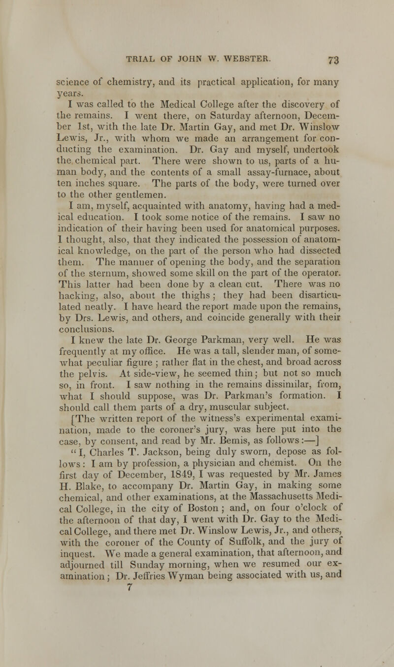 science of chemistry, and its practical application, for many- years. I was called to the Medical College after the discovery of the remains. I went there, on Saturday afternoon, Decem- ber 1st, with the late Dr. Martin Gay, and met Dr. Winslow Lewis, Jr., with whom we made an arrangement for con- ducting the examination. Dr. Gay and myself, undertook the chemical part. There were shown to us, parts of a hu- man body, and the contents of a small assay-furnace, about ten inches square. The parts of the body, were turned over to the other gentlemen. I am, myself, acquainted with anatomy, having had a med- ical education. I took some notice of the remains. I saw no indication of their having been used for anatomical purposes. 1 thought, also, that they indicated the possession of anatom- ical knowledge, on the part of the person who had dissected them. The manuer of opening the body, and the separation of the sternum, showed some skill on the part of the operator. This latter had been done by a clean cut. There was no hacking, also, about the thighs ; they had been disarticu- lated neatly. I have heard the report made upon the remains, by Drs. Lewis, and others, and coincide generally with their conclusions. I knew the late Dr. George Parkman, very well. He was frequently at my office. He was a tall, slender man, of some- what peculiar figure ; rather flat in the chest, and broad across the pelvis. At side-view, he seemed thin; but not so much so, in front. I saw nothing in the remains dissimilar, from, what I should suppose, was Dr. Parkman's formation. I should call them parts of a dry, muscular subject. [The written report of the witness's experimental exami- nation, made to the coroner's jury, was here put into the case, by consent, and read by Mr. Bemis, as follows:—]  I, Charles T. Jackson, being duly sworn, depose as fol- lows : I am by profession, a physician and chemist. On the first day of December, 1849, I was requested by Mr. James H. Blake, to accompany Dr. Martin Gay, in making some chemical, and other examinations, at the Massachusetts Medi- cal College, in the city of Boston ; and, on four o'clock of the afternoon of that day, I went with Dr. Gay to the Medi- cal College, and there met Dr. Winslow Lewis, Jr., and others, with the coroner of the County of Suffolk, and the jury of inquest. We made a general examination, that afternoon, and adjourned till Sunday morning, when we resumed our ex- amination ; Dr. Jeffries Wyman being associated with us, and 7