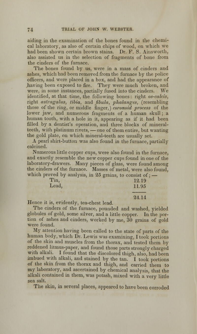 aiding in the examination of the bones found in the chemi- cal laboratory, as also of certain chips of wood, on which we had been shown certain brown stains. Dr. F. S. Ainsworth, also assisted us in the selection of fragments of bone from the cinders of the furnace. The bones found by us, were in a mass of cinders and ashes, which had been removed from the furnace by the police officers, and were placed in a box, and had the appearance of .having been exposed to fire. They were much broken, and were, in some instances, partially fused into the cinders. We identified, at that time, the following bones: right os-calcis, right astragalus, tibia, and fibula, phalanges, (resembling those of the ring, or middle finger,) coronoid process of the lower jaw, and numerous fragments of a human skull; a human tooth, with a hole in it, appearing as if it had been filled by a dentist's operation, and three blocks of mineral- teeth, with platinum rivets, — one of them entire, but wanting the gold plate, on which mineral-teeth are usually set. A pearl shirt-button was also found in the furnace, partially calcined. Numerous little copper cups, were also found in the furnace, and exactly resemble the new copper cups found in one of the laboratory-drawers. Many pieces of glass, were found among the cinders of the furnace. Masses of metal, were also found, which proved by analysis, in 25 grains, to consist of; — Tin, 12.19 Lead, 11.95 24.14 Hence it is, evidently, tea-chest lead. The cinders of the furnace, pounded and washed, yielded globules of gold, some silver, and a little copper. In the por- tion of ashes and cinders, worked by me, 30 grains of gold were found. My attention having been called to the state of parts of the human body, which Dr. Lewis was examining, I took portions of the skin and muscles from the thorax, and tested them by reddened litmus-paper, and found those parts strongly charged with alkali. I found that the discolored thigh, also, had been imbued with alkali, and stained by the tan. I took portions of the skin from the thorax and thigh, and carried them to my laboratory, and ascertained by chemical analysis, that the alkali contained in them, was potash, mixed with a very little sea salt. The skin, in several places, appeared to have been corroded