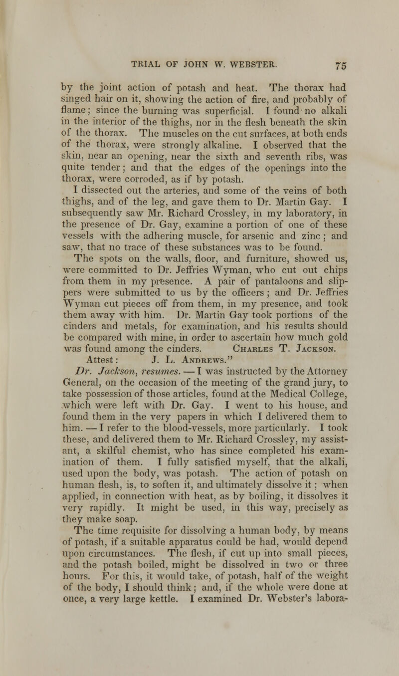 by the joint action of potash and heat. The thorax had singed hair on it, showing the action of fire, and probably of flame; since the burning was superficial. I found no alkali in the interior of the thighs, nor in the flesh beneath the skin of the thorax. The muscles on the cut surfaces, at both ends of the thorax, were strongly alkaline. I observed that the skin, near an opening, near the sixth and seventh ribs, was quite tender; and that the edges of the openings into the thorax, were corroded, as if by potash. I dissected out the arteries, and some of the veins of both thighs, and of the leg, and gave them to Dr. Martin Gay. I subsequently saw Mr. Richard Crossley, in my laboratory, in the presence of Dr. Gay, examine a portion of one of these vessels with the adhering muscle, for arsenic and zinc ; and saw, that no trace of these substances was to be found. The spots on the walls, floor, and furniture, showed us, were committed to Dr. Jeffries Wyman, who cut out chips from them in my presence. A pair of pantaloons and slip- pers were submitted to us by the officers ; and Dr. Jeffries Wyman cut pieces off from them, in my presence, and took them away with him. Dr. Martin Gay took portions of the cinders and metals, for examination, and his results should be compared with mine, in order to ascertain how much gold was found among the cinders. Charles T. Jackson. Attest: J. L. Andrews. Dr. Jackson, resumes. — I was instructed by the Attorney General, on the occasion of the meeting of the grand jury, to take possession of those articles, found at the Medical College, which were left with Dr. Gay. I went to his house, and found them in the very papers in which I delivered them to him. — I refer to the blood-vessels, more particularly. I took these, and delivered them to Mr. Richard Crossley, my assist- ant, a skilful chemist, who has since completed his exam- ination of them. I fully satisfied myself, that the alkali, used upon the body, was potash. The action of potash on human flesh, is, to soften it, and ultimately dissolve it; when applied, in connection with heat, as by boiling, it dissolves it very rapidly. It might be used, in this way, precisely as they make soap. The time requisite for dissolving a human body, by means of potash, if a suitable apparatus could be had, would depend upon circumstances. The flesh, if cut up into small pieces, and the potash boiled, might be dissolved in two or three hours. For this, it would take, of potash, half of the weight of the body, I should think; and, if the whole were done at once, a very large kettle. I examined Dr. Webster's labora-