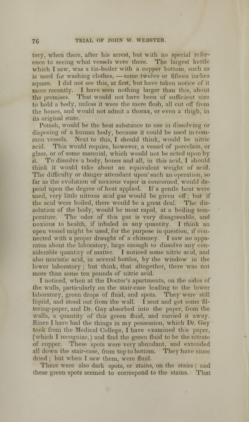 tory, when there, after his arrest, but with no special refer- ence to seeing what vessels were there. The largest kettle which I saw, was a tin-boiler with a copper bottom, such as is used for washing clothes, — some twelve or fifteen inches square. I did not see this, at first, but have taken notice of it more recently. I have seen nothing larger than this, about the premises. That would not have been of sufficient size to hold a body, unless it were the mere flesh, all cut olF from the bones, and would not admit a thorax, or even a thigh, in its original state. Potash, would be the best substance to use in dissolving or disposing of a human body, because it could be used in com- mon vessels. Next to this, I should think, would be nitric acid. This would require, however, a vessel of porcelain, or glass, or of some material, which would not be acted upon by it. To dissolve a body, bones and all, in this acid, I should think it would take about an equivalent weight of acid. The difficulty or danger attendant upon'such an operation, so far as the evolution of noxious vapor is concerned, would de- pend upon the degree of heat applied. If a gentle heat were used, very little nitrous acid gas would be given off; but if the acid were boiled, there would be a great deal. The dis- solution of the body, would be most rapid, at a boiling tem- perature. The odor of this gas is very disagreeable, and noxious to health, if inhaled in any quantity. I think an open vessel might be used, for the purpose in question, if con- nected with a proper draught of a chimney. I saw no appa- ratus about the laboratory, large enough to dissolve any con- siderable quantity of matter. I noticed some nitric acid, and also muriatic acid, in several bottles, by the window in the lower laboratory ; but think, that altogether, there was not more than some ten pounds of nitric acid. I noticed, when at the Doctor's apartments, on the sides of the walls, particularly on the stair-case leading to the lower laboratory, green drops of fluid, and spots. They were still liquid, and stood out from the wall. 1 sent and got some fil- tering-paper, and Dr. Gay absorbed into the paper, from the walls, a quantity of this green fluid, and carried it away. Since I have had the things in my possession, which Dr. Gay took from the Medical College, I have examined this paper, (which I recognize,) and find the green fluid to be the nitrate of copper. These spots were very abundant, and extended all down the stair-case, from top to bottom. They have since dried ; but when I saw them, were fluid. There were also dark spots, or stains, on the stairs ; and these green spots seemed to correspond to the stains. That