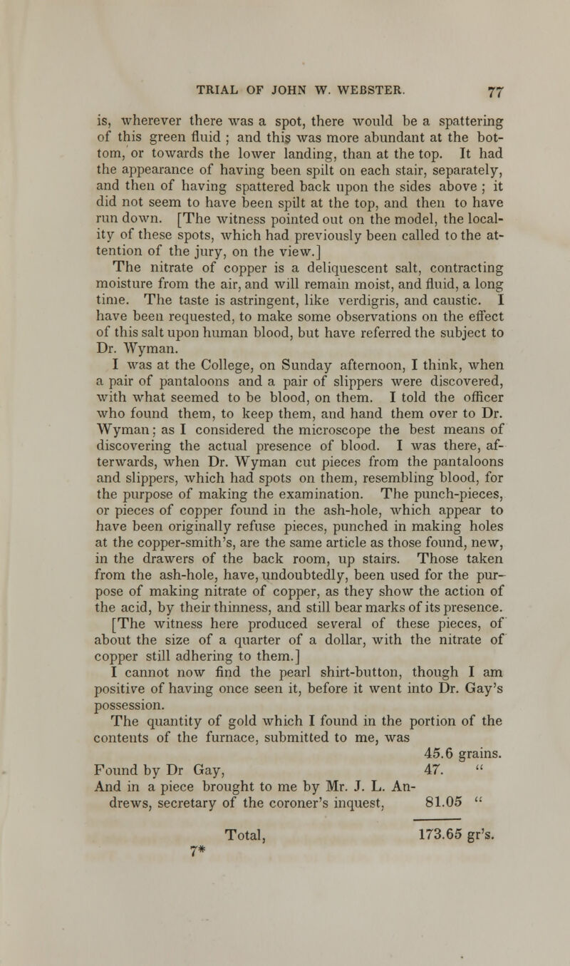 is, wherever there was a spot, there would be a spattering of this green fluid ; and this was more abundant at the bot- tom, or towards the lower landing, than at the top. It had the appearance of having been spilt on each stair, separately, and then of having spattered back upon the sides above ; it did not seem to have been spilt at the top, and then to have run down. [The witness pointed out on the model, the local- ity of these spots, which had previously been called to the at- tention of the jury, on the view.] The nitrate of copper is a deliquescent salt, contracting moisture from the air, and will remain moist, and fluid, a long time. The taste is astringent, like verdigris, and caustic. I have been requested, to make some observations on the effect of this salt upon human blood, but have referred the subject to Dr. Wyman. I was at the College, on Sunday afternoon, I think, when a pair of pantaloons and a pair of slippers were discovered, with what seemed to be blood, on them. I told the officer who found them, to keep them, and hand them over to Dr. Wyman; as I considered the microscope the best means of discovering the actual presence of blood. I was there, af- terwards, when Dr. Wyman cut pieces from the pantaloons and slippers, which had spots on them, resembling blood, for the purpose of making the examination. The punch-pieces, or pieces of copper found in the ash-hole, which appear to have been originally refuse pieces, punched in making holes at the copper-smith's, are the same article as those found, new, in the drawers of the back room, up stairs. Those taken from the ash-hole, have, undoubtedly, been used for the pur- pose of making nitrate of copper, as they show the action of the acid, by their thinness, and still bear marks of its presence. [The witness here produced several of these pieces, of about the size of a quarter of a dollar, with the nitrate of copper still adhering to them.] I cannot now find the pearl shirt-button, though I am positive of having once seen it, before it went into Dr. Gay's possession. The quantity of gold which I found in the portion of the contents of the furnace, submitted to me, was 45.6 grains. Found by Dr Gay, 47. And in a piece brought to me by Mr. J. L. An- drews, secretary of the coroner's inquest, 81.05  Total, 173.65 gr's. 7*