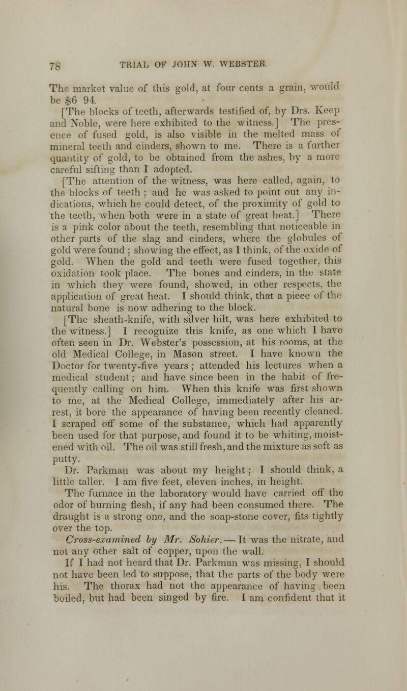 The market value of this gold, at four cents a grain, would be $6 94 [The blocks of teeth, afterwards testified of, by Drs. Keep and Noble, were here exhibited to the witness.] The pres- ence of fused gold, is also visible in the melted mass of mineral teeth and cinders, shown to me. There is a further quantity of gold, to be obtained from the ashes, by a more careful sifting than I adopted. [The attention of the witness, was here called, again, to the blocks of teeth ; and he was asked to point out any in- dications, which he could detect, of the proximity of gold to the teeth, when both were in a state of great heat.] There is a pink color about the teeth, resembling that noticeable in other parts of the slag and cinders, where the globules ot gold were found ; showing the effect, as 1 think, of the oxide of gold. When the gold and teeth were fused together, this oxidation took place. The bones and cinders, in the state in which they were found, showed, in other respects, the application of great heat. I should think, that a piece of the natural bone is now adhering to the block. [The sheath-knife, with silver hilt, was here exhibited to the witness.] I recognize this knife, as one which I have often seen in Dr. Webster's possession, at his rooms, at the old Medical College, in Mason street. I have known the Doctor for twenty-five years ; attended his lectures when a medical student; and have since been in the habit of fre- quently calling on him. When this knife was first shown to me, at the Medical College, immediately after his ar- rest, it bore the appearance of having been recently cleaned. I scraped off some of the substance, which had apparently been used for that purpose, and found it to be whiting, moist- ened with oil. The oil was still fresh, and the mixture as soft as putty. Dr. Parkman was about my height; I should think, a little taller. I am five feet, eleven inches, in height. The furnace in the laboratory would have carried off the odor of burning flesh, if any had been consumed there. The draught is a strong one, and the soap-stone cover, fits tightly over the top. Cross-examined by Mr. Sohier. — It was the nitrate, and not any other salt of copper, upon the wall. If I had not heard that Dr. Parkman was missing. I should not have been led to suppose, that the parts of the body were his. The thorax had not the appearance of having been boiled, but had been singed by fire. I am confident that it