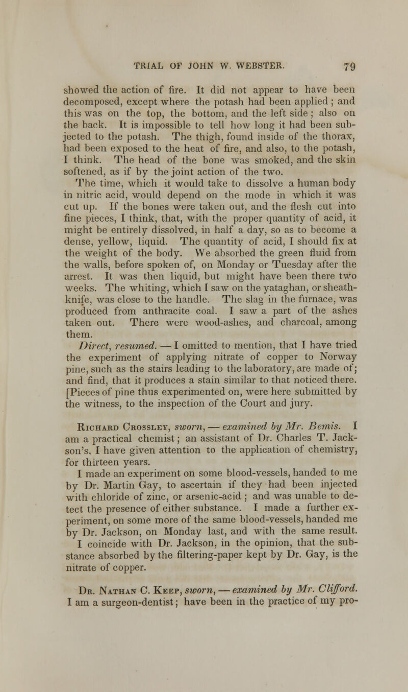 showed the action of fire. It did not appear to have been decomposed, except where the potash had been applied ; and this was on the top, the bottom, and the left side; also on the back. It is impossible to tell how long it had been sub- jected to the potash. The thigh, found inside of the thorax, had been exposed to the heat of fire, and also, to the potash, I think. The head of the bone was smoked, and the skin softened, as if by the joint action of the two. The time, which it would take to dissolve a human body in nitric acid, would depend on the mode in which it was cut up. If the bones were taken out, and the flesh cut into fine pieces, I think, that, with the proper quantity of acid, it might be entirely dissolved, in half a day, so as to become a dense, yellow, liquid. The quantity of acid, I should fix at the weight of the body. We absorbed the green fluid from the walls, before spoken of, on Monday or Tuesday after the arrest. It was then liquid, but might have been there two weeks. The whiting, which I saw on the yataghan, or sheath- knife, was close to the handle. The slag in the furnace, was produced from anthracite coal. I saw a part of the ashes taken out. There were wood-ashes, and charcoal, among them. Direct, resumed. — I omitted to mention, that I have tried the experiment of applying nitrate of copper to Norway pine, such as the stairs leading to the laboratory, are made of; and find, that it produces a stain similar to that noticed there. [Pieces of pine thus experimented on, were here submitted by the witness, to the inspection of the Court and jury. Richard Crossley, sworn, — examined by Mr. Bemis. I am a practical chemist; an assistant of Dr. Charles T. Jack- son's, I have given attention to the application of chemistry, for thirteen years. I made an experiment on some blood-vessels, handed to me by Dr. Martin Gay, to ascertain if they had been injected with chloride of zinc, or arsenic-acid ; and was unable to de- tect the presence of either substance. I made a further ex- periment, on some more of the same blood-vessels, handed me by Dr. Jackson, on Monday last, and with the same result. I coincide with Dr. Jackson, in the opinion, that the sub- stance absorbed by the filtering-paper kept by Dr. Gay, is the nitrate of copper. Dr. Nathan C. Keep, sworn, — examined by Mr. Clifford. I am a surgeon-dentist; have been in the practice of my pro-