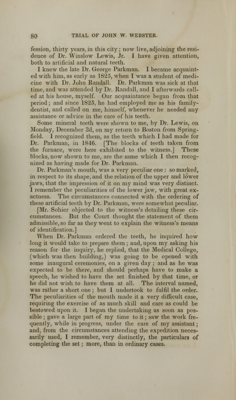 fession, thirty years, in this city ; now live, adjoining the resi- dence of Dr. Winslow Lewis, Jr. I have given attention, both to artificial and natural teeth. I knew the late Dr. George Parkman. I became acquaint- ed with him, as early as 1825, when I was a student of medi- cine with Dr. John Randall. Dr. Parkman was sick at that time, and was attended by Dr. Randall, and I afterwards call- ed at his house, myself. Our acquaintance began from that period; and since 1825, he had employed me as his family- dentist, and called on me, himself, whenever he needed any assistance or advice in the care of his teeth. Some mineral teeth were shown to me, by Dr. Lewis, on Monday, December 3d, on my return to Boston from Spring- field. I recognized them, as the teeth which I had made for Dr. Parkman, in 1846. [The blocks of teeth taken from the furnace, were here exhibited to the witness.] These blocks, now shown to me, are the same which I then recog- nized as having made for Dr. Parkman. Dr. Parkman's mouth, was a very peculiar one : so marked, in respect to its shape, and the relation of the upper and lower jaws, that the impression of it on my mind was very distinct. I remember the peculiarities of the lower jaw, with great ex- actness. The circumstances connected with the ordering of these artificial teeth by Dr. Parkman, were somewhat peculiar. [Mr. Sohier objected to the witness's detailing these cir- cumstances. But the Court thought the statement of them admissible, so far as they went to explain the witness's means of identification.] When Dr. Parkman ordered the teeth, he inquired how long it would take to prepare them ; and, upon my asking his reason for the inquiry, he replied, that the Medical College, (which was then building,) was going to be opened with some inaugural ceremonies, on a given day ; and as he was expected to be there, and should perhaps have to make a speech, he wished to have the set finished by that time, or he did not wish to have them at all. The interval named, was rather a short one ; but I undertook to fulfil the order. The peculiarities of the mouth made it a very difficult case, requiring the exercise of as much skill and care as could be bestowed upon it. I began the undertaking as soon as pos- sible ; gave a large part of my time to it; saw the work fre- quently, while in progress, under the care of my assistant ; and, from the circumstances attending the expedition neces- sarily used, I remember, very distinctly, the particulars of completing the set; more, than in ordinary cases.