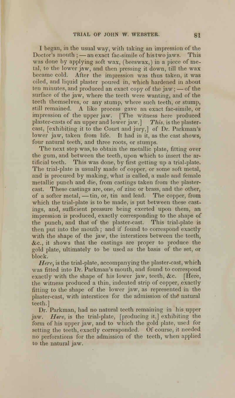 I began, in the usual way, with taking an impression of the Doctor's mouth ; — an exact fac-simile of his two jaws. This was done by applying soft wax, (beeswax,) in a piece of me- tal, to the lower jaw, and then pressing it down, till the wax became cold. After the impression was thus taken, it was oiled, and liquid plaster poured in, which hardened in about ten minutes, and produced an exact copy of the jaw; — of the surface of the jaw, where the teeth were wanting, and of the teeth themselves, or any stump, where such teeth, or stump, still remained. A like process gave an exact fac-simile, or impression of the upper jaw. [The witness here produced plaster-casts of an upper and lower jaw.] This, is the plaster- cast, [exhibiting it to the Court and jury,] of Dr. Parkman's lower jaw, taken from life. It had in it, as the cast shows, four natural teeth, and three roots, or stumps. The next step was, to obtain the metallic plate, fitting over the gum, and between the teeth, upon which to insert the ar- tificial teeth. This was done, by first getting up a trial-plate. The trial-plate is usually made of copper, or some soft metal, and is procured by making, what is called, a male and female metallic punch and die, from castings taken from the plaster- cast. These castings are, one, of zinc or brass, and the other, of a softer metal, —tin, or, tin and lead. The copper, from which the trial-plate is to be made, is put between these cast- ings, and, sufficient pressure being exerted upon them, an impression is produced, exactly corresponding to the shape of the punch, and that of the plaster-cast. This trial-plate is then put into the mouth; and if found to correspond exactly with the shape of the jaw, the interstices between the teeth, &c, it shows that the castings are proper to produce the gold plate, ultimately to be used as the basis of the set, or block. Here, is the trial-plate, accompanying the plaster-cast, which was fitted into Dr. Parkman's mouth, and found to correspond exactly with the shape of his lower jaw, teeth, &c. [Here, the witness produced a thin, indented strip of copper, exactly fitting to the shape of the lower jaw, as represented in the plaster-cast, with interstices for the admission of the natural teeth.] Dr. Parkman, had no natural teeth remaining in his upper jaw. Here, is the trial-plate, [producing it,] exhibiting the form of his upper jaw, and to which the gold plate, used for setting the teeth, exactly corresponded. Of course, it needed no perforations for the admission of the teeth, when applied to the natural jaw.