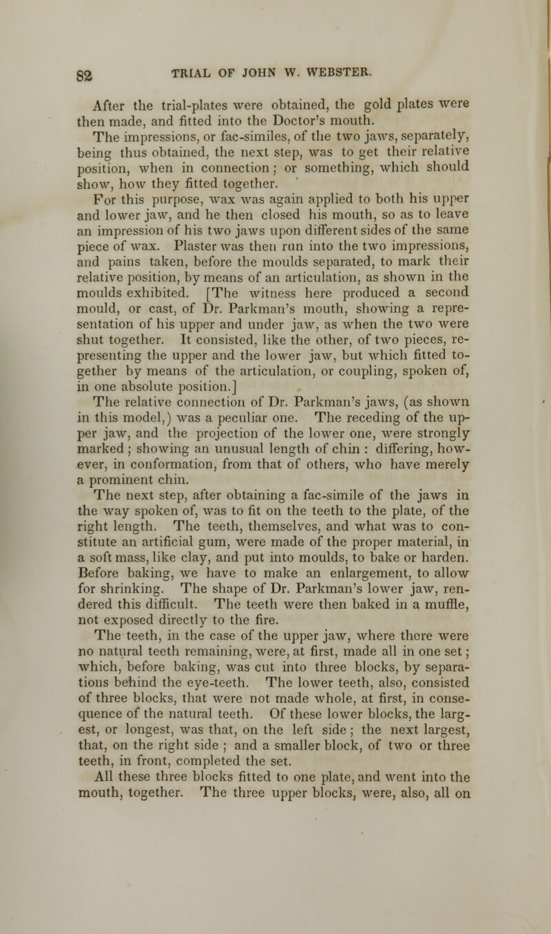 After the trial-plates were obtained, the gold plates were then made, and fitted into the Doctor's mouth. The impressions, or fac-similes, of the two jaws, separately, being thus obtained, the next step, was to get their relative position, when in connection; or something, which should show, how they fitted together. For this purpose, wax was again applied to both his upper and lower jaw, and he then closed his mouth, so as to leave an impression of his two jaws upon different sides of the same piece of wax. Plaster was then run into the two impressions, and pains taken, before the moulds separated, to mark their relative position, by means of an articulation, as shown in the moulds exhibited. [The witness here produced a second mould, or cast, of Dr. Parkman's mouth, showing a repre- sentation of his upper and under jaw, as when the two were shut together. It consisted, like the other, of two pieces, re- presenting the upper and the lower jaw, but which fitted to- gether by means of the articulation, or coupling, spoken of, in one absolute position.] The relative connection of Dr. Parkman's jaws, (as shown in this model,) was a peculiar one. The receding of the up- per jaw, and the projection of the lower one, were strongly marked ; showing an unusual length of chin : differing, how- ever, in conformation, from that of others, who have merely a prominent chin. The next step, after obtaining a fac-simile of the jaws in the way spoken of, was to fit on the teeth to the plate, of the right length. The teeth, themselves, and what was to con- stitute an artificial gum, were made of the proper material, in a soft mass, like clay, and put into moulds, to bake or harden. Before baking, we have to make an enlargement, to allow for shrinking. The shape of Dr. Parkman's lower jaw, ren- dered this difficult. The teeth were then baked in a muffle, not exposed directly to the fire. The teeth, in the case of the upper jaw, where there were no natural teeth remaining, were, at first, made all in one set; which, before baking, was cut into three blocks, by separa- tions behind the eye-teeth. The lower teeth, also, consisted of three blocks, that were not made whole, at first, in conse- quence of the natural teeth. Of these lower blocks, the larg- est, or longest, was that, on the left side; the next largest, that, on the right side ; and a smaller block, of two or three teeth, in front, completed the set. All these three blocks fitted to one plate, and went into the mouth, together. The three upper blocks, were, also, all on