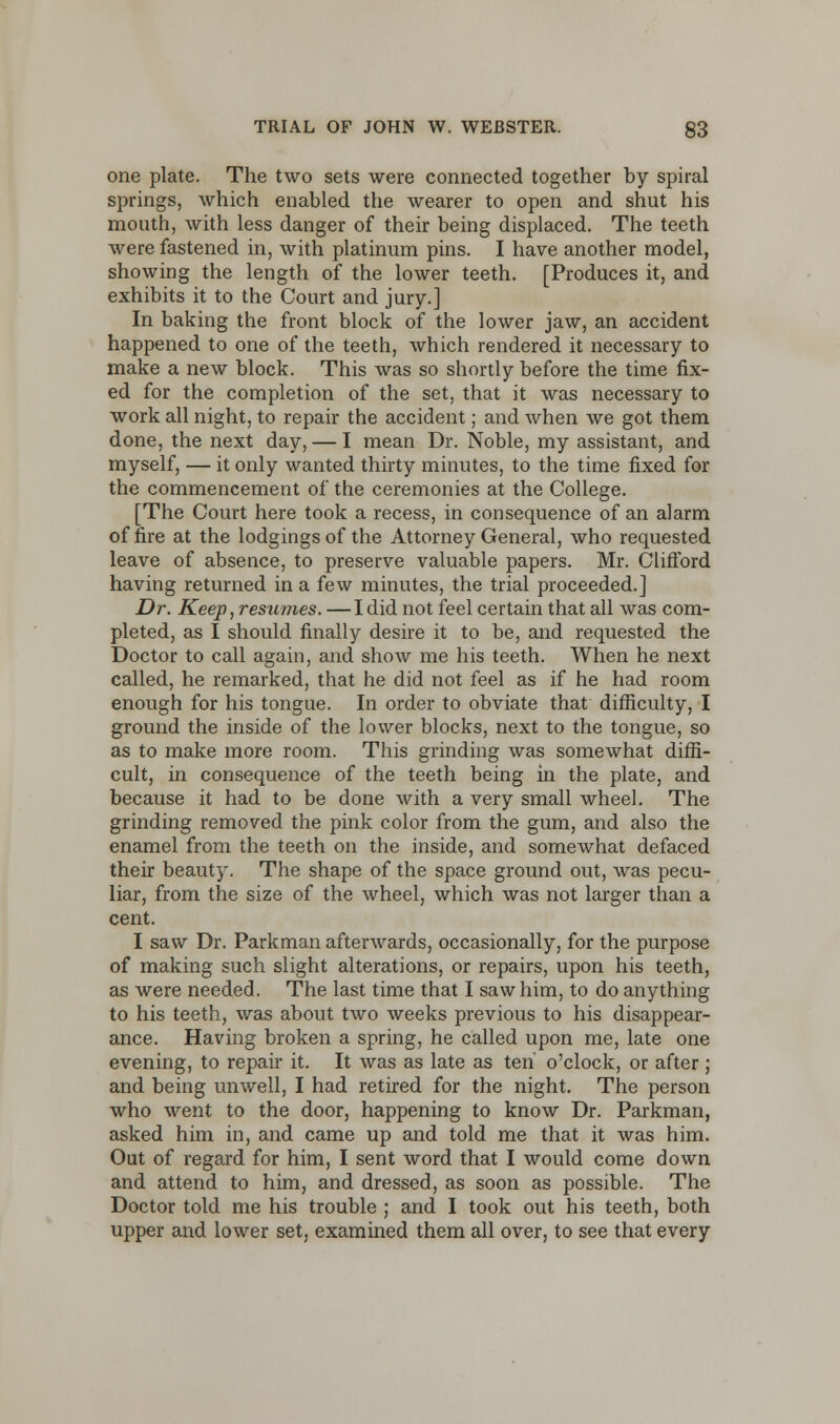 one plate. The two sets were connected together by spiral springs, which enabled the wearer to open and shut his mouth, with less danger of their being displaced. The teeth were fastened in, with platinum pins. I have another model, showing the length of the lower teeth. [Produces it, and exhibits it to the Court and jury.] In baking the front block of the lower jaw, an accident happened to one of the teeth, which rendered it necessary to make a new block. This was so shortly before the time fix- ed for the completion of the set, that it was necessary to work all night, to repair the accident; and when we got them done, the next day, — I mean Dr. Noble, my assistant, and myself, — it only wanted thirty minutes, to the time fixed for the commencement of the ceremonies at the College. [The Court here took a recess, in consequence of an alarm of fire at the lodgings of the Attorney General, who requested leave of absence, to preserve valuable papers. Mr. Clifford having returned in a few minutes, the trial proceeded.] Dr. Keep, resumes. — I did not feel certain that all was com- pleted, as I should finally desire it to be, and requested the Doctor to call again, and show me his teeth. When he next called, he remarked, that he did not feel as if he had room enough for his tongue. In order to obviate that difficulty, I ground the inside of the lower blocks, next to the tongue, so as to make more room. This grinding was somewhat diffi- cult, in consequence of the teeth being in the plate, and because it had to be done with a very small wheel. The grinding removed the pink color from the gum, and also the enamel from the teeth on the inside, and somewhat defaced their beauty. The shape of the space ground out, was pecu- liar, from the size of the wheel, which was not larger than a cent. I saw Dr. Parkman afterwards, occasionally, for the purpose of making such slight alterations, or repairs, upon his teeth, as were needed. The last time that I saw him, to do anything to his teeth, was about two weeks previous to his disappear- ance. Having broken a spring, he called upon me, late one evening, to repair it. It was as late as ten o'clock, or after ; and being unwell, I had retired for the night. The person who went to the door, happening to know Dr. Parkman, asked him in, and came up and told me that it was him. Out of regard for him, I sent word that I would come down and attend to him, and dressed, as soon as possible. The Doctor told me his trouble ; and I took out his teeth, both upper and lower set, examined them all over, to see that every