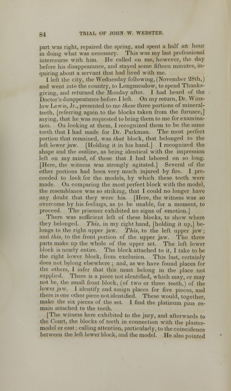 part was right, repaired the spring, and spent a half an hour in doing what was necessary. This was my last professional intercourse with him. He called on me, however, the day before his disappearance, and stayed some fifteen minutes, in- quiring about a servant that had lived with me. I left the city, the Wednesday following, (November 28th,) and went into the country, to Longmeadow, to spend Thanks- giving, and returned the Monday after. I had heard of the Doctor's disappearance before I left. On my return, Dr. Wins- low Lewis, Jr., presented to me these three portions of mineral- teeth, [referring again to the blocks taken from the furnace,] saying, that he was requested to bring them to me for examina- tion. On looking at them, I recognized them to be the same teeth that I had made for Dr. Parkman. The most perfect portion that remained, was that block, that belonged to the left lower jaw. [Holding it in his hand.] I recognized the shape and the outline, as being identical with the impression left on my mind, of those that I had labored on so long. [Here, the witness was strongly agitated.] Several of the other portions had been very much injured by fire. I pro- ceeded to look for the models, by which these teeth were made. On comparing the most perfect block with the model, the resemblance was so striking, that I could no longer have any doubt that they were his. [Here, the witness was so overcome by his feelings, as to be unable, for a moment, to proceed. The prisoner exhibited no signs of emotion.] There was sufficient left of these blocks, to show where they belonged. This, in my right hand, [holding it up,] be- longs to the right upper jaw. This, to the left upper jaw; and this, to the front portion of the upper jaw. The three parts make up the whole of the upper set. The left lower block is nearly entire. The block attached to it, I take to be the right lower block, from exclusion. This last, certainly does not belong elsewhere ; and, as we have found places for the others, I infer that this must belong in the place not supplied. There is a piece not identified, which may, or may not be, the small front block, (of two or three teeth,) of the lower jaw. I identify and assign places for five pieces, and there is one other piece not identified. These would, together, make the six pieces of the set. I find the platinum pins re- main attached to the teeth. [The witness here exhibited to the jury, and afterwards to the Court, the blocks of teeth in connection with the plaster- model or cast: calling attention, particularly, to the coincidence between the left lower block, and the model. He also pointed
