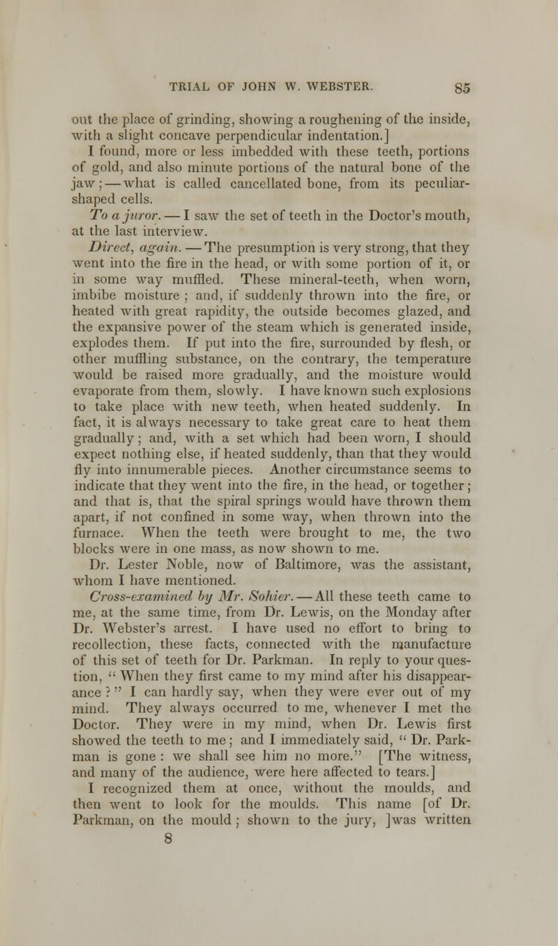 out the place of grinding, showing a roughening of the inside, with a slight concave perpendicular indentation.] I found, more or less imbedded with these teeth, portions of gold, and also minute portions of the natural bone of the jaw; — what is called cancellated bone, from its peculiar- shaped cells. To a juror. — I saw the set of teeth in the Doctor's mouth, at the last interview. Direct, again. — The presumption is very strong, that they went into the fire in the head, or with some portion of it, or in some way muffled. These mineral-teeth, when worn, imbibe moisture ; and, if suddenly thrown into the fire, or heated with great rapidity, the outside becomes glazed, and the expansive power of the steam which is generated inside, explodes them. If put into the fire, surrounded by flesh, or other muffling substance, on the contrary, the temperature would be raised more gradually, and the moisture would evaporate from them, slowly. I have known such explosions to take place with new teeth, when heated suddenly. In fact, it is always necessary to take great care to heat them gradually; and, with a set which had been worn, I should expect nothing else, if heated suddenly, than that they would fly into innumerable pieces. Another circumstance seems to indicate that they went into the fire, in the head, or together; and that is, that the spiral springs would have thrown them apart, if not confined in some way, when thrown into the furnace. When the teeth were brought to me, the two blocks were in one mass, as now shown to me. Dr. Lester Noble, now of Baltimore, was the assistant, whom I have mentioned. Cross-examined by Mr. Sohier. — All these teeth came to me, at the same time, from Dr. Lewis, on the Monday after Dr. Webster's arrest. I have used no effort to bring to recollection, these facts, connected with the manufacture of this set of teeth for Dr. Parkman. In reply to your ques- tion,  When they first came to my mind after his disappear- ance ? I can hardly say, when they were ever out of my mind. They always occurred to me, whenever I met the Doctor. They were in my mind, when Dr. Lewis first showed the teeth to me; and I immediately said,  Dr. Park- man is gone : we shall see him no more. [The witness, and many of the audience, were here affected to tears.] I recognized them at once, without the moulds, and then went to look for the moulds. This name [of Dr. Parkman, on the mould ; shown to the jury, ]wras written