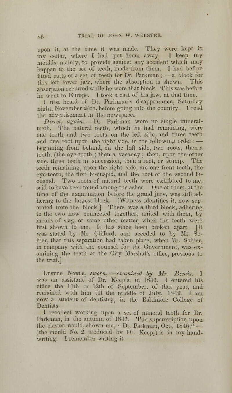 upon it, at the time it was made. They were kept in my cellar, where I had put them away. I keep my moulds, mainly, to provide against any accident which may happen to the set of teeth, made from them. I had before fitted parts of a set of teeth for Dr. Parkman ; — a block for this left lower jaw, where the absorption is shown. This absorption occurred while he wore that block. This was before he went to Europe. I took a cast of his jaw, at that time. I first heard of Dr. Parkman's disappearance, Saturday night, November 24th, before going into the country. I read the advertisement in the newspaper. Direct, again. — Dr. Parkman wore no single mineral- teeth. The natural teeth, which he had remaining, were one tooth, and two roots, on the left side, and three teeth and one root upon the right side, in the following order : — beginning from behind, on the left side, two roots, then a tooth, (the eye-tooth,) then a vacancy; then, upon the other side, three teeth in succession, then a root, or stump. The teeth remaining, upon the right side, are one front tooth, the eye-tooth, the first bi-cuspid, and the root of the second bi- cuspid. Two roots of natural teeth were exhibited to me, said to have been found among the ashes. One of them, at the time of the examination before the grand jury, was still ad- hering to the largest block. [Witness identifies it, now sep- arated from the block.] There was a third block, adhering to the two now connected together, united with them, by means of slag, or some other matter, when the teeth were first shown to me. It has since been broken apart. [It was stated by Mr. Clifford, and acceded to by Mr. So- hier, that this separation had taken place, when Mr. Sohier, in company with the counsel for the Government, was ex- amining the teeth at the City Marshal's office, previous to the trial.] Lester Noble, sworn, — examined by Mr. Beinis. I was an assistant of Dr. Keep's, in 1846. I entered his office the 11th or 12th of September, of that year, and remained with him till the middle of July, 1849. I am now a student of dentistry, in the Baltimore College of Dentists. I recollect working upon a set of mineral teeth for Dr. Parkman, in the autumn of 1846. The superscription upon the plaster-mould, shown me,  Dr. Parkman, Oct., 1846, — (the mould No. 2, produced by Dr. Keep,) is in my hand- writing. I remember writing it.