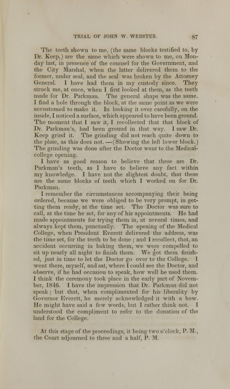 The teeth shown to me, (the same blocks testified to, by Dr. Keep,) are the same which were shown to me, on Mon- day last, in presence of the counsel for the Government, and the City Marshal, when the latter delivered them to the former, under seal, and the seal was broken by the Attorney General. I have had them in my custody since. They struck me, at once, when I first looked at them, as the teeth made for Dr. Parkman. The general shape was the same. I find a hole through the block, at the same point as we were accustomed to make it. In looking it over carefully, on the inside, I noticed a surface, which appeared to have been ground. The moment that I saw it, I recollected that that block of Dr. Parkman's, had been ground in that way. I saw Dr. Keep grind it. The grinding did not reach quite down to the plate, as this does not. —(Showing the left lower block.) The grinding was done after the Doctor went to the Medical- college opening. I have as good reason to believe that these are Dr. Parkman's teeth, as I have to believe any fact within my knowledge. I have not the slightest doubt, that these are the same blocks of teeth which I worked on for Dr. Parkman. I remember the circumstances accompanying their being ordered, because we were obliged to be very prompt, in get- ting them ready, at the time set. The Doctor was sure to call, at the time he set, for any of his appointments. He had made appointments for trying them in, at several times, and always kept them, punctually. The opening of the Medical College, when President Everett delivered the address, was the time set, for the teeth to be done ; and I recollect, that, an accident occurring in baking them, we were compelled to sit up nearly all night to finish them. We got them finish- ed, just in time to let the Doctor go over to the College. I went there, myself, and sat, where I could see the Doctor, and observe, if he had occasion to speak, how well he used them. I think the ceremony took place in the early part of Novem- ber, 1846. I have the impression that Dr. Parkman did not speak; but that, when complimented for his liberality by Governor Everett, he merely acknowledged it with a bow. He might have said a few words, but I rather think not. I understood the compliment to refer to the donation of the land for the College. At this stage of the proceedings, it being two o'clock, P. M., the Court adjourned to three and a half, P. M.