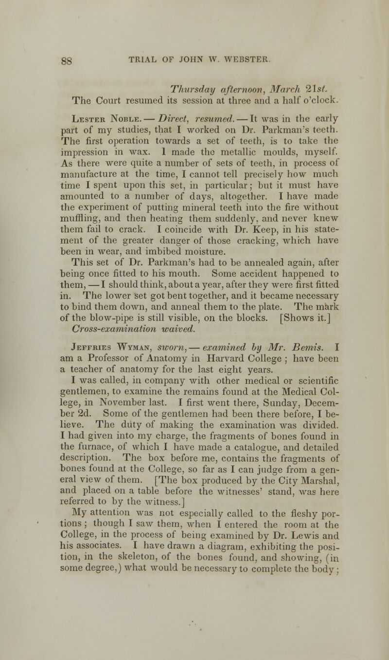 Thursday afternoon, March 21st. The Court resumed its session at three and a half o'clock. Lester Noble.— Direct, resumed. — It was in the early part of my studies, that I worked on Dr. Parkman's teeth. The first operation towards a set of teeth, is to take the impression in wax. 1 made the metallic moulds, myself. As there were quite a number of sets of teeth, in process of manufacture at the time, I cannot tell precisely how much time I spent upon this set, in particular; but it must have amounted to a number of days, altogether. I have made the experiment of putting mineral teeth into the fire without muffling, and then heating them suddenly, and never knew them fail to crack. I coincide with Dr. Keep, in his state- ment of the greater danger of those cracking, which have been in wear, and imbibed moisture. This set of Dr. Parkman's had to be annealed again, after being once fitted to his mouth. Some accident happened to them, —I should think, about a year, after they were first fitted in. The lower set got bent together, and it became necessary to bind them down, and anneal them to the plate. The mark of the blow-pipe is still visible, on the blocks. [Shows it.] Cross-examination waived. Jeffries Wyman, sworn, — examined by Mr. Bemis. I am a Professor of Anatomy in Harvard College ; have been a teacher of anatomy for the last eight years. I was called, in company with other medical or scientific gentlemen, to examine the remains found at the Medical Col- lege, in November last. I first went there, Sunday. Decem- ber 2d. Some of the gentlemen had been there before, I be- lieve. The duty of making the examination was divided. I had given into my charge, the fragments of bones found in the furnace, of which I have made a catalogue, and detailed description. The box before me, contains the fragments of bones found at the College, so far as I can judge from a gen- eral view of them. [The box produced by the City Marshal, and placed on a table before the witnesses' stand, was here referred to by the witness.] My attention was not especially called to the fleshy por- tions ; though I saw them, when I entered the room at the College, in the process of being examined by Dr. Lewis and his associates. I have drawn a diagram, exhibiting the posi- tion, in the skeleton, of the bones found, and showing, (in some degree,) what would be necessary to complete the body;