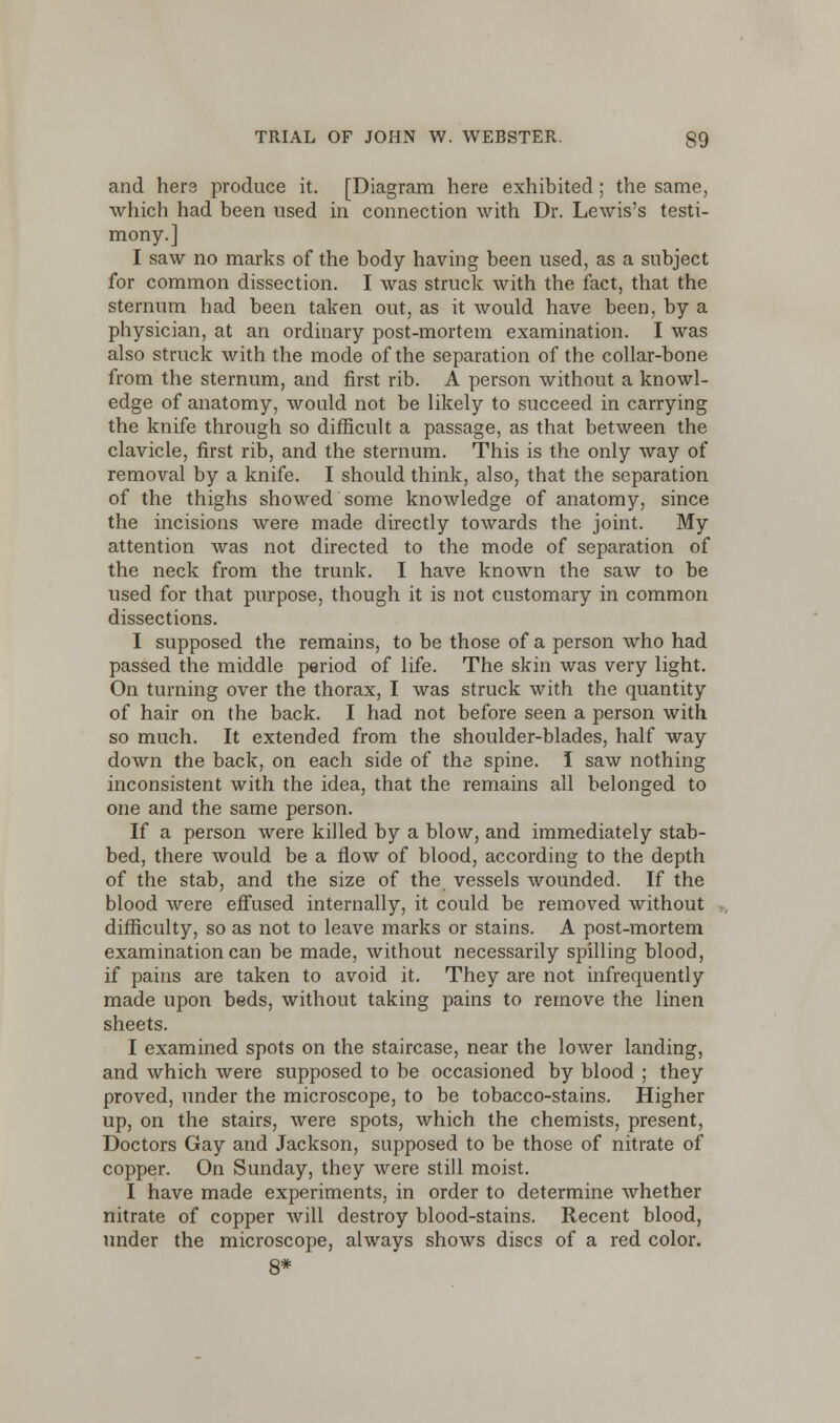 and hers produce it. [Diagram here exhibited; the same, which had been used in connection with Dr. Lewis's testi- mony.] I saw no marks of the body having been used, as a subject for common dissection. I was struck with the fact, that the sternum had been taken out, as it would have been, by a physician, at an ordinary post-mortem examination. I was also struck with the mode of the separation of the collar-bone from the sternum, and first rib. A person without a knowl- edge of anatomy, would not be likely to succeed in carrying the knife through so difficult a passage, as that between the clavicle, first rib, and the sternum. This is the only way of removal by a knife. I should think, also, that the separation of the thighs showed some knowledge of anatomy, since the incisions were made directly towards the joint. My attention was not directed to the mode of separation of the neck from the trunk. I have known the saw to be used for that purpose, though it is not customary in common dissections. I supposed the remains, to be those of a person who had passed the middle period of life. The skin was very light. On turning over the thorax, I was struck with the quantity of hair on the back. I had not before seen a person with so much. It extended from the shoulder-blades, half way down the back, on each side of the spine. I saw nothing inconsistent with the idea, that the remains all belonged to one and the same person. If a person were killed by a blow, and immediately stab- bed, there would be a flow of blood, according to the depth of the stab, and the size of the vessels wounded. If the blood were effused internally, it could be removed without difficulty, so as not to leave marks or stains. A post-mortem examination can be made, without necessarily spilling blood, if pains are taken to avoid it. They are not infrequently made upon beds, without taking pains to remove the linen sheets. I examined spots on the staircase, near the lower landing, and which were supposed to be occasioned by blood ; they proved, under the microscope, to be tobacco-stains. Higher up, on the stairs, were spots, which the chemists, present, Doctors Gay and Jackson, supposed to be those of nitrate of copper. On Sunday, they were still moist. I have made experiments, in order to determine whether nitrate of copper will destroy blood-stains. Recent blood, under the microscope, always shows discs of a red color. 8*