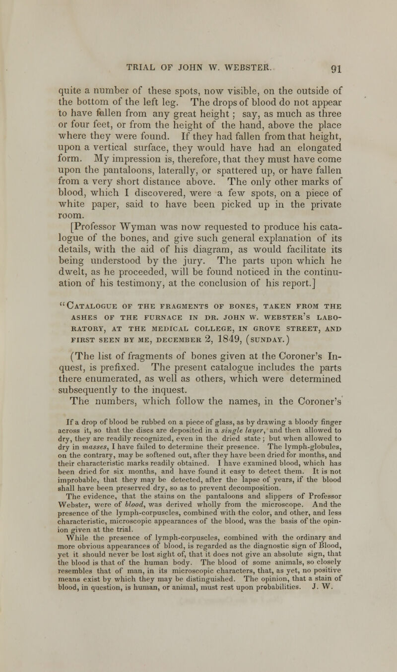 quite a number of these spots, now visible, on the outside of the bottom of the left leg. The drops of blood do not appear to have fallen from any great height; say, as much as three or four feet, or from the height of the hand, above the place where they were found. If they had fallen from that height, upon a vertical surface, they would have had an elongated form. My impression is, therefore, that they must have come upon the pantaloons, laterally, or spattered up, or have fallen from a very short distance above. The only other marks of blood, which I discovered, were a few spots, on a piece of white paper, said to have been picked up in the private room. [Professor Wyman was now requested to produce his cata- logue of the bones, and give such general explanation of its details, with the aid of his diagram, as would facilitate its being understood by the jury. The parts upon which he dwelt, as he proceeded, will be found noticed in the continu- ation of his testimony, at the conclusion of his report.] Catalogue of the fragments of bones, taken from the ashes of the furnace in dr. john w. webster's labo- ratory, at the medical college, in grove street, and first seen by me, december 2, 1849, (sunday.) (The list of fragments of bones given at the Coroner's In- quest, is prefixed. The present catalogue includes the parts there enumerated, as well as others, which were determined subsequently to the inquest. The numbers, which follow the names, in the Coroner's If a drop of blood be rubbed on a piece of glass, as by drawing a bloody finger across it, so that the discs are deposited in a single layer, and then allowed to dry, they are readily recognized, even in the dried state ; but when allowed to dry in masses, I have failed to determine their presence. The lymph-globules, on the contrary, may be softened out, after they have been dried for months, and their characteristic marks readily obtained. I have examined blood, which has been dried for six months, and have found it easy to detect them. It is not improbable, that they may be detected, after the lapse of years, if the blood shall have been preserved dry, so as to prevent decomposition. The evidence, that the stains on the pantaloons and slippers of Professor Webster, were of blood, was derived wholly from the microscope. And the presence of the lymph-corpuscles, combined with the color, and other, and less characteristic, microscopic appearances of the blood, was the basis of the opin- ion given at the trial. While the presence of lymph-corpuscles, combined with the ordinary and more obvious appearances of blood, is regarded as the diagnostic sign of Blood, yet it should never be lost sight of, that it does not give an absolute sign, that the blood is that of the human body. The blood of some animals, so closely resembles that of man, in its microscopic characters, that, as yet, no positive means exist by which they may be distinguished. The opinion, that a stain of blood, in question, is human, or animal, must rest upon probabilities. J. W.
