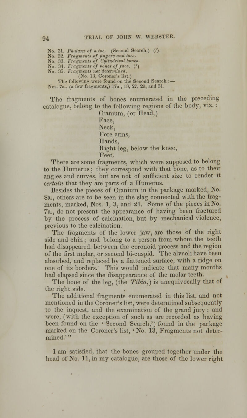 No. 31. Phalanx of a toe. (Second Search.) (?) No. 32. Fragments of fingers and toes. No. 33. Fragments of Cylindrical bones. No. 34. Fragments of bones of face. (?) No. 35. Fragments not determined. (No 13, Coroner's list.) The following were found on the Second Search : — Nos. 7a., (a few fragments,) 17a., 18, 27, 29, and 31. The fragments of bones enumerated in the preceding catalogue, belong to the following regions of the body, viz.: Cranium, (or Head,) Face, Neck, Fore arms, Hands, Right leg, below the knee, Feet. There are some fragments, which were supposed to belong to the Humerus; they correspond with that bone, as to their angles and curves, but are not of sufficient size to render it certain that they are parts of a Humerus. Besides the pieces of Cranium in the package marked, No. 8a., others are to be seen in the slag connected with the frag- ments, marked, Nos. 1, 3, and 21. Some of the pieces in No. 7a., do not present the appearance of having been fractured by the process of calcination, but by mechanical violence, previous to the calcination. The fragments of the lower jaw, are those of the right side and chin; and belong to a person from whom the teeth had disappeared, between the coronoid process and the region of the first molar, or second bi-cuspid. The alveoli have been absorbed, and replaced by a flattened surface, with a ridge on one of its borders. This would indicate that many months had elapsed since the disappearance of the molar teeth. The bone of the leg, (the Tibia,) is unequivocally that of the right side. The additional fragments enumerated in this list, and not mentioned in the Coroner's list, were determined subsequently to the inquest, and the examination of the grand jury ; and were, (with the exception of such as are recorded as having been found on the ' Second Search,') found in the package marked on the Coroner's list, ' No. 13, Fragments not deter- mined.'  I am satisfied, that the bones grouped together under the head of No. 11, in my catalogue, are those of the lower right