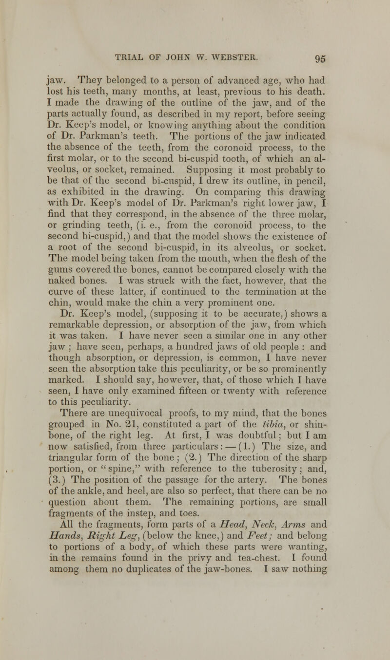 jaw. They belonged to a person of advanced age, who had lost his teeth, many months, at least, previous to his death. I made the drawing of the outline of the jaw, and of the parts actually found, as described in my report, before seeing Dr. Keep's model, or knowing anything about the condition of Dr. Parkman's teeth. The portions of the jaw indicated the absence of the teeth, from the coronoid process, to the first molar, or to the second bi-cuspid tooth, of which an al- veolus, or socket, remained. Supposing it most probably to be that of the second bi-cuspid, I drew its outline, in pencil, as exhibited in the drawing. On comparing this drawing with Dr. Keep's model of Dr. Parkman's right lower jaw, I find that they correspond, in the absence of the three molar, or grinding teeth, (i. e., from the coronoid process, to the second bi-cuspid,) and that the model shows the existence of a root of the second bi-cuspid, in its alveolus, or socket. The model being taken from the mouth, when the flesh of the gums covered the bones, cannot be compared closely with the naked bones. I was struck with the fact, however, that the curve of these latter, if continued to the termination at the chin, would make the chin a very prominent one. Dr. Keep's model, (supposing it to be accurate,) shows a remarkable depression, or absorption of the jaw, from which it was taken. I have never seen a similar one in any other jaw ; have seen, perhaps, a hundred jaws of old people : and though absorption, or depression, is common, I have never seen the absorption take this peculiarity, or be so prominently marked. I should say, however, that, of those which I have seen, I have only examined fifteen or twenty with reference to this peculiarity. There are unequivocal proofs, to my mind, that the bones grouped in No. 21, constituted a part of the tibia, or shin- bone, of the right leg. At first, I was doubtful; but I am now satisfied, from three particulars: — (1.) The size, and triangular form of the bone ; (2.) The direction of the sharp portion, or spine, with reference to the tuberosity; and, (3.) The position of the passage for the artery. The bones of the ankle, and heel, are also so perfect, that there can be no question about them. The remaining portions, are small fragments of the instep, and toes. All the fragments, form parts of a Head, Neck, Arms and Hands, Right Leg, (below the knee,) and Feet; and belong to portions of a body, of which these parts were wanting, in the remains found in the privy and tea-chest. I found among them no duplicates of the jaw-bones. I saw nothing