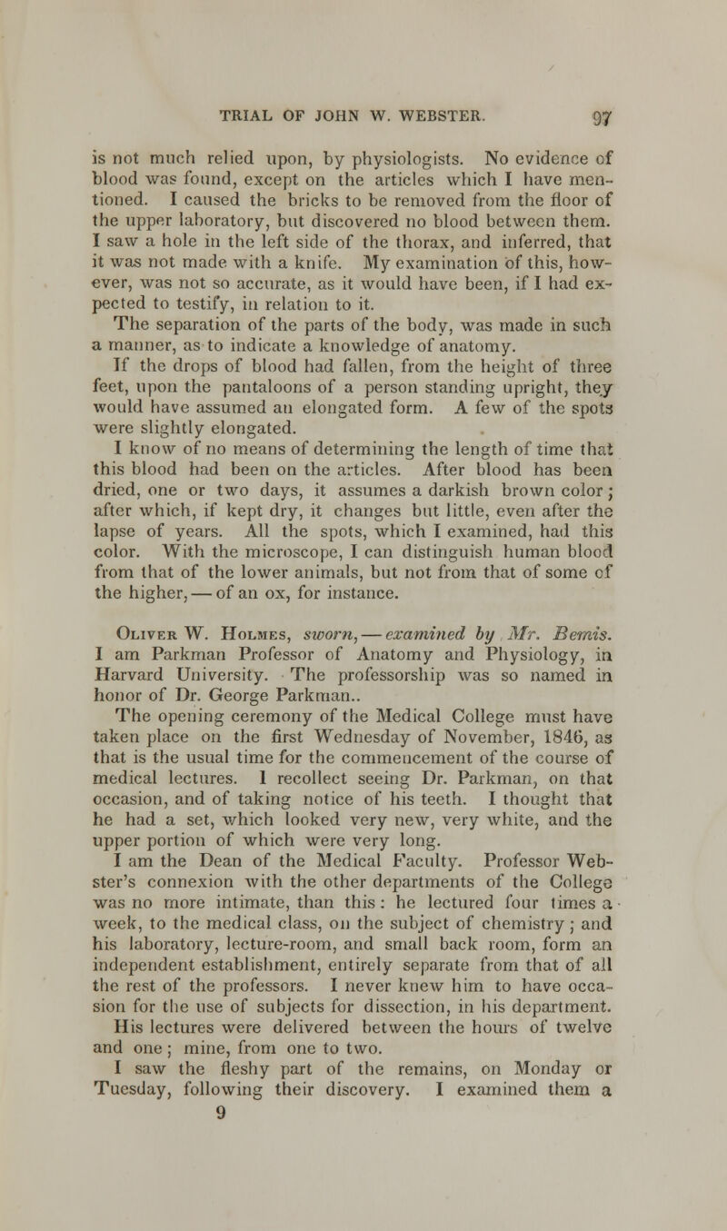 is not much relied upon, by physiologists. No evidence of blood was found, except on the articles which I have men- tioned. I caused the bricks to be removed from the floor of the upper laboratory, but discovered no blood between them. I saw a hole in the left side of the thorax, and inferred, that it was not made with a knife. My examination of this, how- ever, was not so accurate, as it would have been, if I had ex- pected to testify, in relation to it. The separation of the parts of the body, was made in such a manner, as to indicate a knowledge of anatomy. If the drops of blood had fallen, from the height of three feet, upon the pantaloons of a person standing upright, they would have assumed an elongated form. A few of the spots were slightly elongated. I know of no means of determining the length of time that this blood had been on the articles. After blood has been dried, one or two days, it assumes a darkish brown color ; after which, if kept dry, it changes but little, even after the lapse of years. All the spots, which I examined, had this color. With the microscope, I can distinguish human blood from that of the lower animals, but not from that of some cf the higher, — of an ox, for instance. Oliver W. Holmes, sworn, — examined by . Mr. Bernis. I am Parkman Professor of Anatomy and Physiology, in Harvard University. The professorship was so named in honor of Dr. George Parkman.. The opening ceremony of the Medical College must have taken place on the first Wednesday of November, 1846, as that is the usual time for the commencement of the course of medical lectures. 1 recollect seeing Dr. Parkman, on that occasion, and of taking notice of his teeth. I thought that he had a set, which looked very new, very white, and the upper portion of which were very long. I am the Dean of the Medical Faculty. Professor Web- ster's connexion with the other departments of the College was no more intimate, than this: he lectured four times a week, to the medical class, on the subject of chemistry; and his laboratory, lecture-room, and small back room, form an independent establishment, entirely separate from that of all the rest of the professors. I never knew him to have occa- sion for the use of subjects for dissection, in his department. His lectures were delivered between the hours of twelve and one ; mine, from one to two. I saw the fleshy part of the remains, on Monday or Tuesday, following their discovery. I examined them a 9