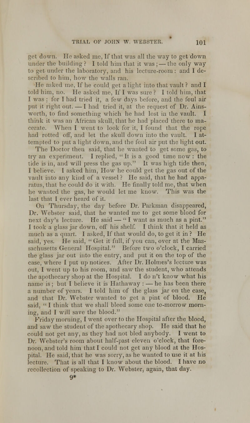 get down. He asked me, If that was all the way to get down under the building ? I told him that it was ; — the only way to get under the laboratory, and his lecture-room: and I de- scribed to him, how the walls ran. He asked me, If he could get a light into that vault ? and I told him, no. He asked me, If I was sure ? I told him, that I was ; for I had tried it, a few days before, and the foul air put it right out. —I had tried it, at the request of Dr. Ains- worth, to find something which he had lost in the vault. I think it was an African skull, that he had placed there to ma- cerate. When I went to look for it, I found that the rope had rotted off, and let the skull down into the vault. I at- tempted to put a light down, and the foul air put the light out. The Doctor then said, that he wanted to get some gas, to try an experiment. I replied, It is a good time now : the tide is in, and will press the gas up. It was high tide then, I believe. I asked him, How he could get the gas out of the vault into any kind of a vessel ? He said, that he had appa- ratus, that he could do it with. He finally told me, that when he wanted the gas, he would let me know. This was the last that 1 ever heard of it. On Thursday, the day before Dr. Parkman disappeared, Dr. Webster said, that he wanted me to get some blood for next day's lecture. He said — I want as much as a pint. I took a glass jar down, off his shelf. I think that it held as much as a quart. I asked, If that would do, to get it in ? He said, yes. He said, Get it full, if you can, over at the Mas- sachusetts General Hospital. Before two o'clock, I carried the glass jar out into the entry, and put it on the top of the case, where I put up notices. After Dr. Holmes's lecture was out, I went up to his room, and saw the student, who attends the apothecary shop at the Hospital. I do n't know what his name is; but I believe it is Hathaway : — he has been there a number of years. I told him of the glass jar on the case, and that Dr. Webster wanted to get a pint of blood. He said, I think that we shall bleed some one to-morrow morn- ing, and I will save the blood. Friday morning, I went over to the Hospital after the blood, and saw the student of the apothecary shop. He said that he could not get any, as they had not bled anybody. I went to Dr. Webster's room about half-past eleven o'clock, that fore- noon, and told him that I could not get any blood at the Hos- pital. He said, that he was sorry, as he wanted to use it at his lecture. That is all that I know about the blood. I have no recollection of speaking to Dr. Webster, again, that day. 9*