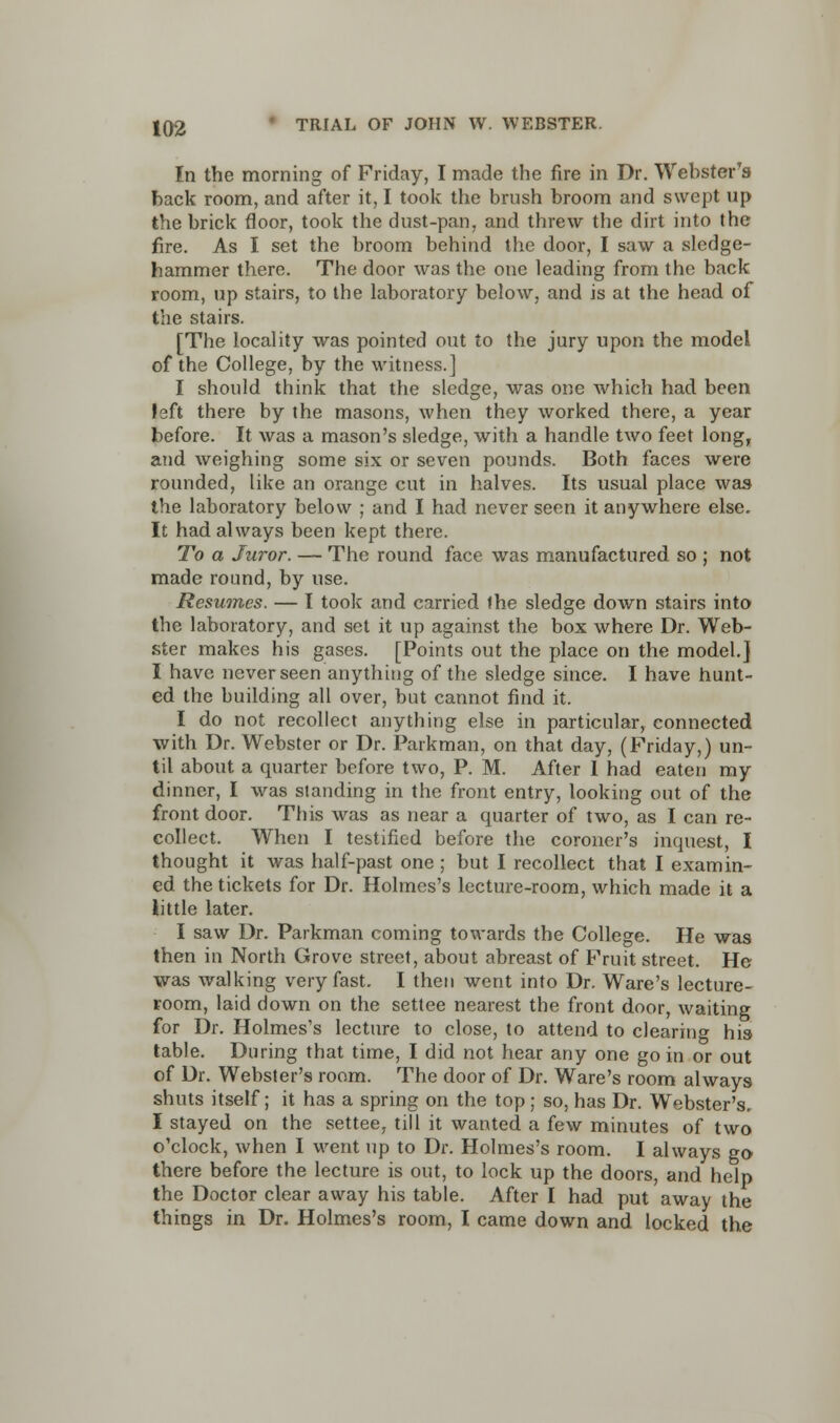 In the morning of Friday, I made the fire in Dr. Webster's back room, and after it, I took the brush broom and swept up the brick floor, took the dust-pan, and threw the dirt into the fire. As I set the broom behind the door, I saw a sledge- hammer there. The door was the one leading from the back room, up stairs, to the laboratory below, and is at the head of the stairs. [The locality was pointed out to the jury upon the model of the College, by the witness.] I should think that the sledge, was one which had been left there by the masons, when they worked there, a year before. It was a mason's sledge, with a handle two feet long, and weighing some six or seven pounds. Both faces were rounded, like an orange cut in halves. Its usual place was the laboratory below ; and I had never seen it anywhere else. It had always been kept there. To a Juror. — The round face was manufactured so ; not made round, by use. Resumes. — I took and carried Ihe sledge down stairs into the laboratory, and set it up against the box where Dr. Web- ster makes his gases. [Points out the place on the model.] I have never seen anything of the sledge since. I have hunt- ed the building all over, but cannot find it. I do not recollect anything else in particular, connected with Dr. Webster or Dr. Parkman, on that day, (Friday,) un- til about a quarter before two, P. M. After I had eaten my dinner, I was standing in the front entry, looking out of the front door. This was as near a quarter of two, as I can re- collect. When I testified before the coroner's inquest, I thought it was half-past one ; but I recollect that I examin- ed the tickets for Dr. Holmes's lecture-room, which made it a little later. I saw Dr. Parkman coming towards the College. He was then in North Grove street, about abreast of Fruit street. He was walking very fast. I then went into Dr. Ware's lecture- room, laid down on the settee nearest the front door, waiting for Dr. Holmes's lecture to close, to attend to clearing his table. During that time, I did not hear any one go in or out of Dr. Webster's room. The door of Dr. Ware's room always shuts itself; it has a spring on the top; so, has Dr. Webster's. I stayed on the settee, till it wanted a few minutes of two o'clock, when I went up to Dr. Holmes's room. I always go there before the lecture is out, to lock up the doors, and help the Doctor clear away his table. After I had put away the things in Dr. Holmes's room, I came down and locked the