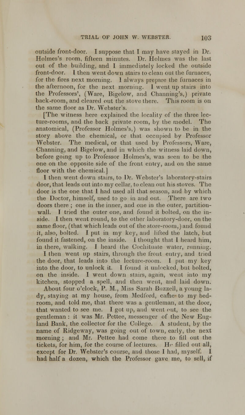 outside front-door. I suppose that I may have stayed in Dr. Holmes's room, fifteen minutes. Dr. Holmes was the last out of the building, and I immediately locked the outside front-door. I then went down stairs to clean out the furnaces, for the fires next morning. 1 always prepare the furnaces in the afternoon, for the next morning. 1 went up stairs into the Professors', (Ware, Bigelow, and Channing's,) private back-room, and cleared out the stove there. This room is on the same floor as Dr. Webster's. [The witness here explained the locality of the three lec- ture-rooms, and the back private room, by the model. The anatomical, (Professor Holmes's,) was shown to be in the story above the chemical, or that occupied by Professor Webster. The medical, or that used by Professors, Ware, Channing, and Bigelow, and in which the witness laid down, before going up to Professor Holmes's, was seen to be the one on the opposite side of the front entry, and on the same floor with the chemical.] I then went down stairs, to Dr. Webster's laboratory-stairs door, that leads out into my cellar, to clean out his stoves. The door is the one that I had used all that season, and by which the Doctor, himself, used to go in and out. There are two doors there ; one in the inner, and one in the outer, partition- wall. I tried the outer one, and found it bolted, on the in- side. I then went round, to the other laboratory-door, on the same floor, (that which leads out of the store-room,) and found it, also, bolted. I put in my key, and lifted the latch, but found it fastened, on the inside. I thought that I heard him, in there, walking. I heard the Cochituate water, running. I then went up stairs, through the front entry, and tried the door, that leads into the lecture-room. I put my key into the door, to unlock it. I found it unlocked, but bolted, on the inside. I went down stairs, again, went into my kitchen, stopped a spell, and then went, and laid down. About four o'clock, P. M., Miss Sarah Buzzell, a young la- dy, staying at my house, from Medford, came- to my bed- room, and told me, that there was a gentleman, at the door, that wanted to see me. I got up, and went out, to see the gentleman : it was Mr. Pettee, messenger of the New Eng- land Bank, the collector for the College. A student, by the name of Ridgeway, was going out of town, early, the next morning ; and Mr. Pettee had come there to fill out the tickets, for him, for the course of lectures. H<- filled out all, except for Dr. Webster's course, and those I had, myself. I had half a dozen, which the Professor gave me, to sell, if