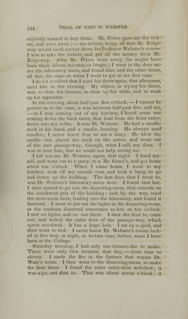 anybody wanted to buy them. Mr. Pettee gave me the tick- ets, and went away;—six»tickets, being all that Mr. Ridge- way would need, except those for Professor Webster's course. I was to take the tickets, and get all the money from Mr. Ridgeway. After Mr. Pettee went away, (he might have been there fifteen minutes, or longer,) I went to the door un- der the laboratory stairs, and found that, and the other doors, all fast, the same as when I went to get in the first time. I do n't recollect that I tried his doors again, that afternoon, until late in the evening. My object, in trying his doors, was, to clear his furnace, to clear up his table, and to wash up his apparatus. In the evening, about half-past five o'clock, —I cannot be precise as to the time, it was between half-past five, and six, — as I was coming out of my kitchen, I heard some one coming down the back stairs, that lead from the front entry, down into my cellar. It was Dr. Webster. He had a candle- stick in his hand, and a candle, burning. He always used candles; I never knew him to use a lamp. He blew the candle out, placed the stick on the settee, and went out of the east passage-way, through, what I call, my door. I was so near him, that he could not help seeing me. I did not see Dr. Webster, again, that night. I fixed my- self, and went out to a party, to a Mr. Grant's, and got home about ten o'clock. AVhen I came home, I went to my kitchen, took off my outside coat, and took a lamp, to go and fasten up the building. The first door, that I went to, was Dr. Webster's laboratory-stairs door. I found that fast. I then started to go into the dissecting-room, that extends on the southwest part of the building ; and, by the way, tried the store-room door, leading into the laboratory, and found it fastened. I went to put out the lights in the dissecting-room, as the students dissected sometimes as late as ten o'clock. I saw no lights, and no one there. I shut the door to, came out, and bolted the outer door of the passage-way, which opens out-doors. It has a large bolt. I sat up a spell, and then went to bed. I never knew Dr. Webster's rooms lock- ed in this way, at night, in lecture time, before, since I have been at the College. Saturday morning, I had only one furnace-fire to make. There were only two lectures, that day, — from nine to eleven. I made the fire in the furnace that warms Dr. Ware's room. I then went to the dissecting-room, to make the fires there. I found the outer entry-door unbolted ; it was a-jar, not shut to. This was about seven o'clock ; it